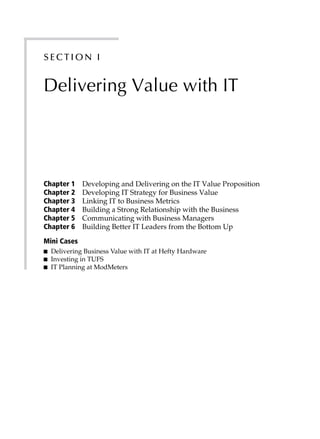 S ect ion I
Delivering Value with IT
Chapter 1 Developing and Delivering on the IT Value Proposition
Chapter 2 Developing IT Strategy for Business Value
Chapter 3 Linking IT to Business Metrics
Chapter 4 Building a Strong Relationship with the Business
Chapter 5 Communicating with Business Managers
Chapter 6 Building Better IT Leaders from the Bottom Up
Mini Cases
■ Delivering Business Value with IT at Hefty Hardware
■ Investing in TUFS
■ IT Planning at ModMeters
 
