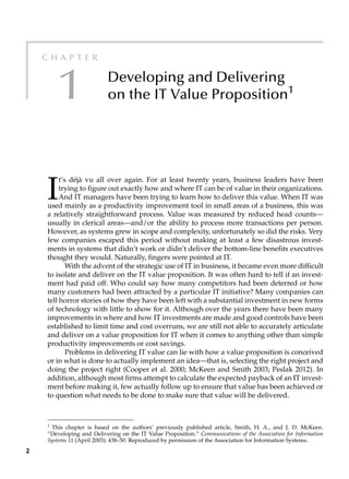 2
C h a p t e r
1 Developing and Delivering
on the IT Value Proposition1
1
This chapter is based on the authors’ previously published article, Smith, H. A., and J. D. McKeen.
“Developing and Delivering on the IT Value Proposition.” Communications of the Association for Information
Systems 11 (April 2003): 438–50. Reproduced by permission of the Association for Information Systems.
I
t’s déjà vu all over again. For at least twenty years, business leaders have been
­
trying to figure out exactly how and where IT can be of value in their organizations.
And IT managers have been trying to learn how to deliver this value. When IT was
used mainly as a productivity improvement tool in small areas of a business, this was
a ­
relatively straightforward process. Value was measured by reduced head counts—
usually in clerical areas—and/or the ability to process more transactions per person.
However, as systems grew in scope and complexity, unfortunately so did the risks. Very
few companies escaped this period without making at least a few disastrous invest-
ments in systems that didn’t work or didn’t deliver the bottom-line benefits executives
thought they would. Naturally, fingers were pointed at IT.
With the advent of the strategic use of IT in business, it became even more difficult
to isolate and deliver on the IT value proposition. It was often hard to tell if an invest-
ment had paid off. Who could say how many competitors had been deterred or how
many customers had been attracted by a particular IT initiative? Many companies can
tell horror stories of how they have been left with a substantial investment in new forms
of technology with little to show for it. Although over the years there have been many
improvements in where and how IT investments are made and good controls have been
established to limit time and cost overruns, we are still not able to accurately articulate
and deliver on a value proposition for IT when it comes to anything other than simple
productivity improvements or cost savings.
Problems in delivering IT value can lie with how a value proposition is conceived
or in what is done to actually implement an idea—that is, selecting the right project and
doing the project right (Cooper et al. 2000; McKeen and Smith 2003; Peslak 2012). In
addition, although most firms attempt to calculate the expected payback of an IT invest-
ment before making it, few actually follow up to ensure that value has been achieved or
to question what needs to be done to make sure that value will be delivered.
 