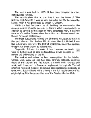 43
The tavern was built in 1795. It has been occupied by many
distinguished families.
The records show that at one time it was the home of “The
Natchez High School”. It was so used just after the War between the
States, when it was purchased by Wilson R. Gilreath.
Within the last few years the old building has commanded the
greatest degree of public interest. Its historic value is unmatched. In
addition to serving as the abode of many celebrated men, it attained
fame as Connelly’s Tavern when Aaron Burr and Blennerhasset met
therein for secret conferences.
The most outstanding historic fact of the old Hill, itself, is that it is
the spot whereon Col. Andrew Ellicott raised the first United States
flag in February 1797 over the District of Natchez. Since that episode
the spot has been known as “Ellicott Hill”.
Dilapidation followed the wake of time. However, so sturdy
were its timbers and so solid its foundation, it was possible to
restore the old building on the hill.
The work of restoration has been accomplished by the Natchez
Garden Club. Every old line has been carefully retained. Concrete
floors of the kitchen and Tap Room, plastered walls, cypress grill
work, solid doors, and roof are exact replicas of the originals. The old
retaining walls and moats of brick have been replaced as originally at
great cost. Today Ellicott Hill is shining in the full resplendency of its
original glory. It is the present home of the Natchez Garden Club.
 