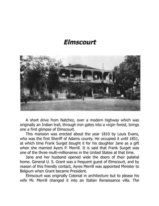 Elmscourt
A short drive from Natchez, over a modern highway which was
originally an Indian trail, through iron gates into a virgin forest, brings
one a first glimpse of Elmscourt.
This mansion was erected about the year 1810 by Louis Evans,
who was the first Sheriff of Adams county. He occupied it until 1851,
at which time Frank Surget bought it for his daughter Jane as a gift
when she married Ayers P. Merrill. It is said that Frank Surget was
one of the three multi-millionaires in the United States at that time.
Jane and her husband opened wide the doors of their palatial
home. General U. S. Grant was a frequent guest of Elmscourt, and by
reason of this friendly contact, Ayres Merrill was appointed Minister to
Belgium when Grant became President.
Elmscourt was originally Colonial in architecture but to please his
wife Mr. Merrill changed it into an Italian Renaissance villa. The
 