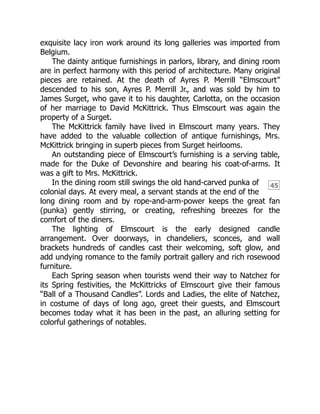 45
exquisite lacy iron work around its long galleries was imported from
Belgium.
The dainty antique furnishings in parlors, library, and dining room
are in perfect harmony with this period of architecture. Many original
pieces are retained. At the death of Ayres P. Merrill “Elmscourt”
descended to his son, Ayres P. Merrill Jr., and was sold by him to
James Surget, who gave it to his daughter, Carlotta, on the occasion
of her marriage to David McKittrick. Thus Elmscourt was again the
property of a Surget.
The McKittrick family have lived in Elmscourt many years. They
have added to the valuable collection of antique furnishings, Mrs.
McKittrick bringing in superb pieces from Surget heirlooms.
An outstanding piece of Elmscourt’s furnishing is a serving table,
made for the Duke of Devonshire and bearing his coat-of-arms. It
was a gift to Mrs. McKittrick.
In the dining room still swings the old hand-carved punka of
colonial days. At every meal, a servant stands at the end of the
long dining room and by rope-and-arm-power keeps the great fan
(punka) gently stirring, or creating, refreshing breezes for the
comfort of the diners.
The lighting of Elmscourt is the early designed candle
arrangement. Over doorways, in chandeliers, sconces, and wall
brackets hundreds of candles cast their welcoming, soft glow, and
add undying romance to the family portrait gallery and rich rosewood
furniture.
Each Spring season when tourists wend their way to Natchez for
its Spring festivities, the McKittricks of Elmscourt give their famous
“Ball of a Thousand Candles”. Lords and Ladies, the elite of Natchez,
in costume of days of long ago, greet their guests, and Elmscourt
becomes today what it has been in the past, an alluring setting for
colorful gatherings of notables.
 