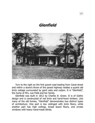 47
Glenfield
Turn to the right on the first gravel road leading from Canal street
and within a stone’s throw of the paved highway nestles a quaint old
brick cottage surrounded by giant oaks and cedars. It is “Glenfield”,
the home of Mrs. Lee Field and her family.
Glenfield was built in 1812 by Charles B. Green. It is of Gothic
design and is constructed of red brick and hand-hewn timbers. Like
many of the old homes, “Glenfield” demonstrates two distinct types
of architecture. One part is low ceilinged with brick floors, while
another part has high ceilings, broad board floors, and ornate
windows with heavy hand-made blinds.
 