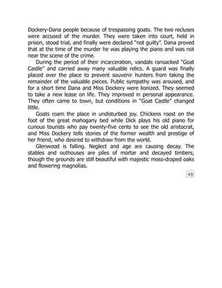 49
Dockery-Dana people because of trespassing goats. The two recluses
were accused of the murder. They were taken into court, held in
prison, stood trial, and finally were declared “not guilty”. Dana proved
that at the time of the murder he was playing the piano and was not
near the scene of the crime.
During the period of their incarceration, vandals ransacked “Goat
Castle” and carried away many valuable relics. A guard was finally
placed over the place to prevent souvenir hunters from taking the
remainder of the valuable pieces. Public sympathy was aroused, and
for a short time Dana and Miss Dockery were lionized. They seemed
to take a new lease on life. They improved in personal appearance.
They often came to town, but conditions in “Goat Castle” changed
little.
Goats roam the place in undisturbed joy. Chickens roost on the
foot of the great mahogany bed while Dick plays his old piano for
curious tourists who pay twenty-five cents to see the old aristocrat,
and Miss Dockery tells stories of the former wealth and prestige of
her friend, who desired to withdraw from the world.
Glenwood is falling. Neglect and age are causing decay. The
stables and outhouses are piles of mortar and decayed timbers,
though the grounds are still beautiful with majestic moss-draped oaks
and flowering magnolias.
 