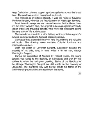 51
Huge Corinthian columns support spacious galleries across the broad
front. The windows are iron barred and shuttered.
This mansion is of historic interest. It was the home of Governor
Winthrop Sargent, who was the first Governor of Mississippi Territory.
Front twin doorways are an unusual feature. Inside these doors
are the heavy wooden bars, the original fastenings against unfriendly
Indian tribes and traveling bandits, who were not infrequent during
the early days of life at Gloucester.
The twin doors open into a wide hallway which contains a graceful
curving stairway leading to hall and bedrooms above.
Gloucester has a splendid library of rare first editions and valuable
old books. The drawing room contains Colonial furniture and
paintings by masters.
Upon the death of Governor Sargent, Gloucester became the
property of his wife, who, in turn, willed it to her son, George
Washington Sargent.
During the occupation of Natchez by Federal troops, the young
Sargent was called to the doorway of Gloucester, and shot by two
soldiers to whom he had given greeting. Stains of the life-blood of
this George Washington Sargent are still visible on the doorway of
Gloucester. The murdered boy was buried beside his father in the
family burial ground across the road from the home.
 