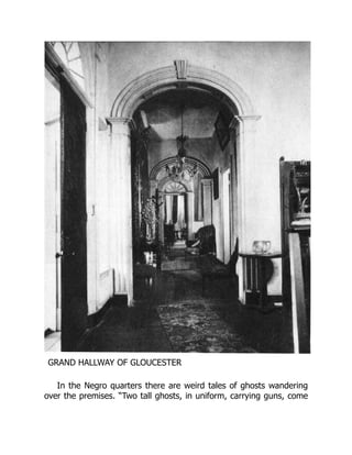 GRAND HALLWAY OF GLOUCESTER
In the Negro quarters there are weird tales of ghosts wandering
over the premises. “Two tall ghosts, in uniform, carrying guns, come
 