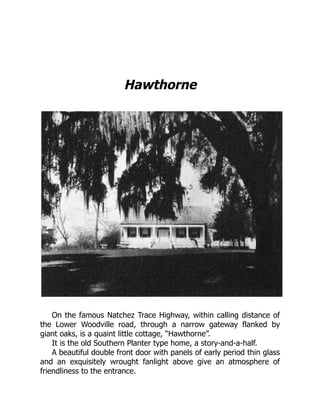 Hawthorne
On the famous Natchez Trace Highway, within calling distance of
the Lower Woodville road, through a narrow gateway flanked by
giant oaks, is a quaint little cottage, “Hawthorne”.
It is the old Southern Planter type home, a story-and-a-half.
A beautiful double front door with panels of early period thin glass
and an exquisitely wrought fanlight above give an atmosphere of
friendliness to the entrance.
 