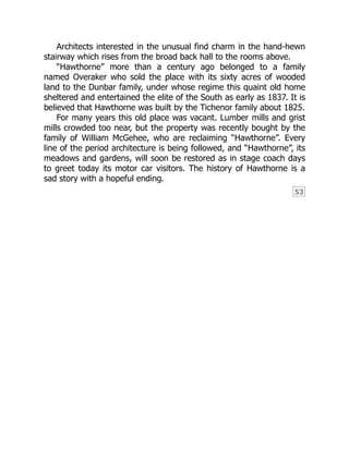 53
Architects interested in the unusual find charm in the hand-hewn
stairway which rises from the broad back hall to the rooms above.
“Hawthorne” more than a century ago belonged to a family
named Overaker who sold the place with its sixty acres of wooded
land to the Dunbar family, under whose regime this quaint old home
sheltered and entertained the elite of the South as early as 1837. It is
believed that Hawthorne was built by the Tichenor family about 1825.
For many years this old place was vacant. Lumber mills and grist
mills crowded too near, but the property was recently bought by the
family of William McGehee, who are reclaiming “Hawthorne”. Every
line of the period architecture is being followed, and “Hawthorne”, its
meadows and gardens, will soon be restored as in stage coach days
to greet today its motor car visitors. The history of Hawthorne is a
sad story with a hopeful ending.
 