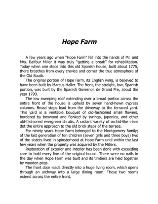 Hope Farm
A few years ago when “Hope Farm” fell into the hands of Mr. and
Mrs. Balfour Miller it was truly “getting a break” for rehabilitation.
Today when one steps into this old Spanish house, built about 1775,
there breathes from every crevice and corner the true atmosphere of
the Old South.
The original portion of Hope Farm, its English wing, is believed to
have been built by Marcus Haller. The front, the straight, low, Spanish
portion, was built by the Spanish Governor, de Grand Pre, about the
year 1790.
The low sweeping roof extending over a broad portico across the
entire front of the house is upheld by seven hand-hewn cypress
columns. Broad steps lead from the driveway to the terraced yard.
This yard is a veritable bouquet of old-fashioned small flowers,
bordered by boxwood and flanked by syringa, japonica, and other
old-fashioned evergreen shrubs. A radiant variety of orchid-like irises
dot the entire approach to the old brick steps of the terrace.
For ninety years Hope Farm belonged to the Montgomery family;
of the last generation of ten children (seven girls and three boys) two
of the sisters lived in spinsterhood at Hope Farm until within the last
few years when the property was acquired by the Millers.
Restoration of exterior and interior has been done with exceeding
care to hold every line of the original house. There were no nails in
the day when Hope Farm was built and its timbers are held together
by wooden pegs.
The front door leads directly into a huge living room, which opens
through an archway into a large dining room. These two rooms
extend across the entire front.
 