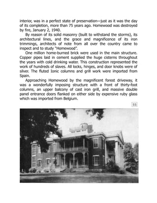 55
interior, was in a perfect state of preservation—just as it was the day
of its completion, more than 75 years ago. Homewood was destroyed
by fire, January 2, 1940.
By reason of its solid masonry (built to withstand the storms), its
architectural lines, and the grace and magnificence of its iron
trimmings, architects of note from all over the country came to
inspect and to study “Homewood”.
One million home-burned brick were used in the main structure.
Copper pipes laid in cement supplied the huge cisterns throughout
the years with cold drinking water. This construction represented the
work of hundreds of slaves. All locks, hinges, and door knobs were of
silver. The fluted Ionic columns and grill work were imported from
Spain.
Approaching Homewood by the magnificent forest driveway, it
was a wonderfully imposing structure with a front of thirty-foot
columns, an upper balcony of cast iron grill, and massive double
panel entrance doors flanked on either side by expensive ruby glass
which was imported from Belgium.
 