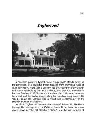 56
Inglewood
A Southern planter’s typical home, “Inglewood” stands today as
the perfection of a beautiful dream recalled from crumbling ruins of
years long gone. More than a century ago this quaint old story-and-a-
half house was built by Gustavus Calhoun, who practiced medicine in
Natchez Territory in 1829—back in the days when calls were made on
horseback and the doctor carried along his miniature drug store in his
“saddle bags”. Dr. Calhoun was a friend and contemporary of Dr.
Stephen Duncan of “Auburn”.
In 1858 “Inglewood” became the home of Edward M. Blackburn
through his marriage into the Calhoun family. It has been for many
years known as “the old Blackburn place.” Here the last member of
 