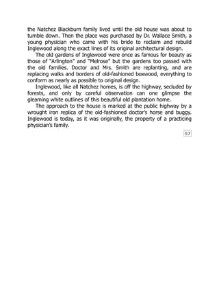 57
the Natchez Blackburn family lived until the old house was about to
tumble down. Then the place was purchased by Dr. Wallace Smith, a
young physician who came with his bride to reclaim and rebuild
Inglewood along the exact lines of its original architectural design.
The old gardens of Inglewood were once as famous for beauty as
those of “Arlington” and “Melrose” but the gardens too passed with
the old families. Doctor and Mrs. Smith are replanting, and are
replacing walks and borders of old-fashioned boxwood, everything to
conform as nearly as possible to original design.
Inglewood, like all Natchez homes, is off the highway, secluded by
forests, and only by careful observation can one glimpse the
gleaming white outlines of this beautiful old plantation home.
The approach to the house is marked at the public highway by a
wrought iron replica of the old-fashioned doctor’s horse and buggy.
Inglewood is today, as it was originally, the property of a practicing
physician’s family.
 
