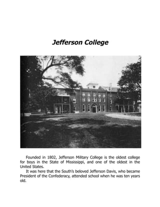 Jefferson College
Founded in 1802, Jefferson Military College is the oldest college
for boys in the State of Mississippi, and one of the oldest in the
United States.
It was here that the South’s beloved Jefferson Davis, who became
President of the Confederacy, attended school when he was ten years
old.
 