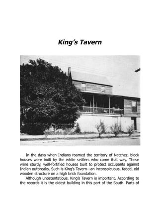 King’s Tavern
In the days when Indians roamed the territory of Natchez, block
houses were built by the white settlers who came that way. These
were sturdy, well-fortified houses built to protect occupants against
Indian outbreaks. Such is King’s Tavern—an inconspicuous, faded, old
wooden structure on a high brick foundation.
Although unostentatious, King’s Tavern is important. According to
the records it is the oldest building in this part of the South. Parts of
 