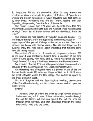59
St. Augustine, Florida, are somewhat older. Its very atmosphere
breathes of days and people long dead; of Indians, of Spanish and
English and French noblemen; of weary travelers over foot paths or
by river boats, wandering into the old Tavern, resting, and then
departing, disappearing from the face of the earth.
The house is more than 170 years old. Records show that “the
first United States mail brought over the Natchez Trace was delivered
to King’s Tavern by an Indian runner and was distributed from this
point.”
The timbers are held together by wooden pegs and beams.
The heavier timbers are of the type used in the construction of
large ships of that period. Ceilings in the rooms are low. Doors and
windows are heavy with narrow frames. The sills and sleepers of the
building show the rope holes, again indicating that timbers came
from old sailing vessels.
The earliest official record of transfer of this property shows 1789
as the year it was granted to Richard King, a member of the King
family of Long Island, New York, and by him it was given the name
“King’s Tavern”. Formerly it had been known as the Bledsoe House.
For a period of about 115 years the property has been owned and
occupied by the descendants of Mrs. Elizabeth Postlethwaite.
An interesting relic of bygone years is a portrait in oils of the late
Samuel Postlethwaite III, who was Mayor of Natchez in 1825 when
the great Lafayette visited the little village. This portrait is signed by
the artist, Benjamin West.
Mrs. A. C. Register and Mrs. Jean Register Modsett, descendants
of the Postlethwaite family, are the present owners and occupants of
King’s Tavern.
Legend:
At night, when all’s dark and quiet at King’s Tavern, ghosts of
Indian warriors, in full dress of their native tribe, wander through
the old Tap Room, loll and lean against the old bar, peer out
through small crevices, and then disappear through the heavy
doors which lead onto the street.
 
