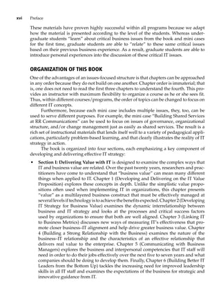 xvi Preface
These materials have proven highly successful within all programs because we adapt
how the material is presented according to the level of the students. Whereas under-
graduate students “learn” about critical business issues from the book and mini cases
for the first time, graduate students are able to “relate” to these same critical issues
based on their previous business experience. As a result, graduate students are able to
introduce personal experiences into the discussion of these critical IT issues.
Organization of This Book
One of the advantages of an issues-focused structure is that chapters can be approached
in any order because they do not build on one another. Chapter order is immaterial; that
is, one does not need to read the first three chapters to understand the fourth. This pro-
vides an instructor with maximum flexibility to organize a course as he or she sees fit.
Thus, within different courses/programs, the order of topics can be changed to focus on
different IT concepts.
Furthermore, because each mini case includes multiple issues, they, too, can be
used to serve different purposes. For example, the mini case “Building Shared Services
at RR Communications” can be used to focus on issues of governance, organizational
structure, and/or change management just as easily as shared services. The result is a
rich set of instructional materials that lends itself well to a variety of pedagogical appli-
cations, particularly problem-based learning, and that clearly illustrates the reality of IT
strategy in action.
The book is organized into four sections, each emphasizing a key component of
developing and delivering effective IT strategy:
• Section I: Delivering Value with IT is designed to examine the complex ways that
IT and business value are related. Over the past twenty years, researchers and prac-
titioners have come to understand that “business value” can mean many ­
different
things when applied to IT. Chapter 1 (Developing and Delivering on the IT Value
Proposition) explores these concepts in depth. Unlike the simplistic value propo-
sitions often used when implementing IT in organizations, this ­
chapter ­
presents
“value” as a multilayered business construct that must be effectively ­
managed at
several levels if technology is to achieve the benefits expected. Chapter 2 (Developing
IT Strategy for Business Value) examines the dynamic ­
interrelationship between
business and IT strategy and looks at the processes and critical ­
success ­
factors
used by organizations to ensure that both are well aligned. Chapter 3 (Linking IT
to Business Metrics) discusses new ways of measuring IT’s ­
effectiveness that pro-
mote closer business–IT alignment and help drive greater business value. Chapter
4 (Building a Strong Relationship with the Business) examines the nature of the
business–IT relationship and the characteristics of an effective relationship that
delivers real value to the enterprise. Chapter 5 (Communicating with Business
Managers) explores the business and interpersonal competencies that IT staff will
need in order to do their jobs effectively over the next five to seven years and what
companies should be doing to develop them. Finally, Chapter 6 (Building Better IT
Leaders from the Bottom Up) tackles the increasing need for improved leadership
skills in all IT staff and examines the expectations of the business for strategic and
innovative guidance from IT.
 