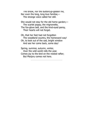 The brook, nor the buttercup-golden hill,
Nor even the long, long love familiar,—
The strange voice called her still.
She would not stay for the old home garden;—
The scarlet poppy, the mignonette,
The fox-glove bell, and the kind-eyed pansy,
Their hearts will not forget.
Oh, that her feet had not forgotten
The woodland country, the homeward way!
Oh, to look out of the sad, bright window
And see her come back, some day!
Spring, summer, autumn, winter,
Over the wild world rolls the year.
Comes joy to the bird on the nested rafter;
But Marjory comes not here.
 