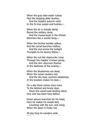When the gray lake-water rushes
Past the dripping alder bushes,
And the bodeful autumn wind
In the fir-tree weeps and hushes,—
When the air is sharply damp
Round the solitary camp,
And the moose-bush in the thicket
Glimmers like a scarlet lamp,—
When the birches twinkle yellow,
And the cornel bunches mellow,
And the owl across the twilight
Trumpets to his downy fellow,—
When the nut-fed chipmunks romp
Through the maples’ crimson pomp,
And the slim viburnum flushes
In the darkness of the swamp,—
When the blueberries are dead,
When the rowan clusters red,
And the shy bear, summer-sleekened,
In the bracken makes his bed,—
On a day there comes once more
To the latched and lonely door,
Down the wood-road striding silent,
One who has been here before.
Green spruce branches for his head,
Here he makes his simple bed,
Couching with the sun, and rising
When the dawn is frosty red.
All day long he wanders wide
With th f hi id
 