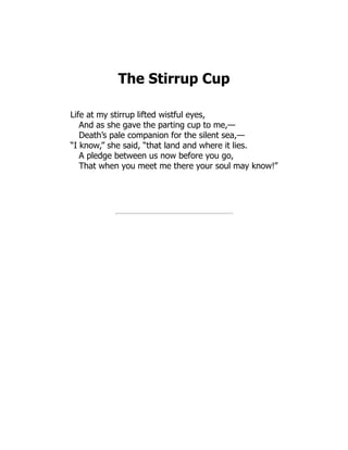The Stirrup Cup
Life at my stirrup lifted wistful eyes,
And as she gave the parting cup to me,—
Death’s pale companion for the silent sea,—
“I know,” she said, “that land and where it lies.
A pledge between us now before you go,
That when you meet me there your soul may know!”
 