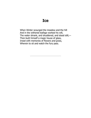 Ice
When Winter scourged the meadow and the hill
And in the withered leafage worked his will,
The water shrank, and shuddered, and stood still,—
Then built himself a magic house of glass,
Irised with memories of flowers and grass,
Wherein to sit and watch the fury pass.
 