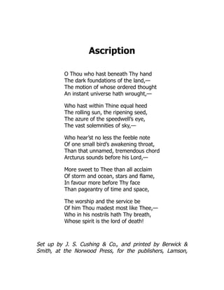 Ascription
O Thou who hast beneath Thy hand
The dark foundations of the land,—
The motion of whose ordered thought
An instant universe hath wrought,—
Who hast within Thine equal heed
The rolling sun, the ripening seed,
The azure of the speedwell’s eye,
The vast solemnities of sky,—
Who hear’st no less the feeble note
Of one small bird’s awakening throat,
Than that unnamed, tremendous chord
Arcturus sounds before his Lord,—
More sweet to Thee than all acclaim
Of storm and ocean, stars and flame,
In favour more before Thy face
Than pageantry of time and space,
The worship and the service be
Of him Thou madest most like Thee,—
Who in his nostrils hath Thy breath,
Whose spirit is the lord of death!
Set up by J. S. Cushing  Co., and printed by Berwick 
Smith, at the Norwood Press, for the publishers, Lamson,
 