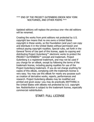 *** END OF THE PROJECT GUTENBERG EBOOK NEW YORK
NOCTURNES, AND OTHER POEMS ***
Updated editions will replace the previous one—the old editions
will be renamed.
Creating the works from print editions not protected by U.S.
copyright law means that no one owns a United States
copyright in these works, so the Foundation (and you!) can copy
and distribute it in the United States without permission and
without paying copyright royalties. Special rules, set forth in the
General Terms of Use part of this license, apply to copying and
distributing Project Gutenberg™ electronic works to protect the
PROJECT GUTENBERG™ concept and trademark. Project
Gutenberg is a registered trademark, and may not be used if
you charge for an eBook, except by following the terms of the
trademark license, including paying royalties for use of the
Project Gutenberg trademark. If you do not charge anything for
copies of this eBook, complying with the trademark license is
very easy. You may use this eBook for nearly any purpose such
as creation of derivative works, reports, performances and
research. Project Gutenberg eBooks may be modified and
printed and given away—you may do practically ANYTHING in
the United States with eBooks not protected by U.S. copyright
law. Redistribution is subject to the trademark license, especially
commercial redistribution.
START: FULL LICENSE
 