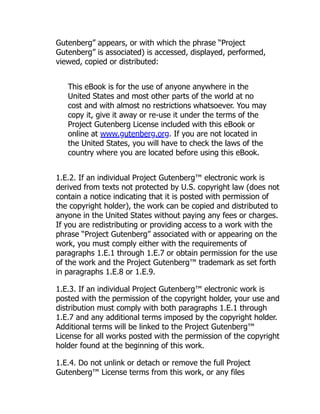 Gutenberg” appears, or with which the phrase “Project
Gutenberg” is associated) is accessed, displayed, performed,
viewed, copied or distributed:
This eBook is for the use of anyone anywhere in the
United States and most other parts of the world at no
cost and with almost no restrictions whatsoever. You may
copy it, give it away or re-use it under the terms of the
Project Gutenberg License included with this eBook or
online at www.gutenberg.org. If you are not located in
the United States, you will have to check the laws of the
country where you are located before using this eBook.
1.E.2. If an individual Project Gutenberg™ electronic work is
derived from texts not protected by U.S. copyright law (does not
contain a notice indicating that it is posted with permission of
the copyright holder), the work can be copied and distributed to
anyone in the United States without paying any fees or charges.
If you are redistributing or providing access to a work with the
phrase “Project Gutenberg” associated with or appearing on the
work, you must comply either with the requirements of
paragraphs 1.E.1 through 1.E.7 or obtain permission for the use
of the work and the Project Gutenberg™ trademark as set forth
in paragraphs 1.E.8 or 1.E.9.
1.E.3. If an individual Project Gutenberg™ electronic work is
posted with the permission of the copyright holder, your use and
distribution must comply with both paragraphs 1.E.1 through
1.E.7 and any additional terms imposed by the copyright holder.
Additional terms will be linked to the Project Gutenberg™
License for all works posted with the permission of the copyright
holder found at the beginning of this work.
1.E.4. Do not unlink or detach or remove the full Project
Gutenberg™ License terms from this work, or any files
 