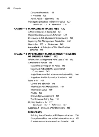 viii Contents
Corporate Processes 123
IT Processes 125
Assess Actual IT Spending 126
IT Budgeting Practices That Deliver Value 127
Conclusion 128 • References 129
Chapter 10 Managing IT- Based Risk 130
A Holistic View of IT-Based Risk 131
Holistic Risk Management: A Portrait 134
Developing a Risk Management Framework 135
Improving Risk Management Capabilities 138
Conclusion 139 • References 140
Appendix A A Selection of Risk Classification
Schemes 141
Chapter 11 Information Management: The Nexus
of Business and IT 142
Information Management: How Does It Fit? 143
A Framework For IM 145
Stage One: Develop an IM Policy 145
Stage Two: Articulate the Operational
Components 145
Stage Three: Establish Information Stewardship 146
Stage Four: Build Information Standards 147
Issues In IM 148
Culture and Behavior 148
Information Risk Management 149
Information Value 150
Privacy 150
Knowledge Management 151
The Knowing–Doing Gap 151
Getting Started in IM 151
Conclusion 153 • References 154
Appendix A Elements of IM Operations 155
		 Mini Cases
Building Shared Services at RR Communications 156
Enterprise Architecture at Nationstate Insurance 160
IT Investment at North American Financial 165
 