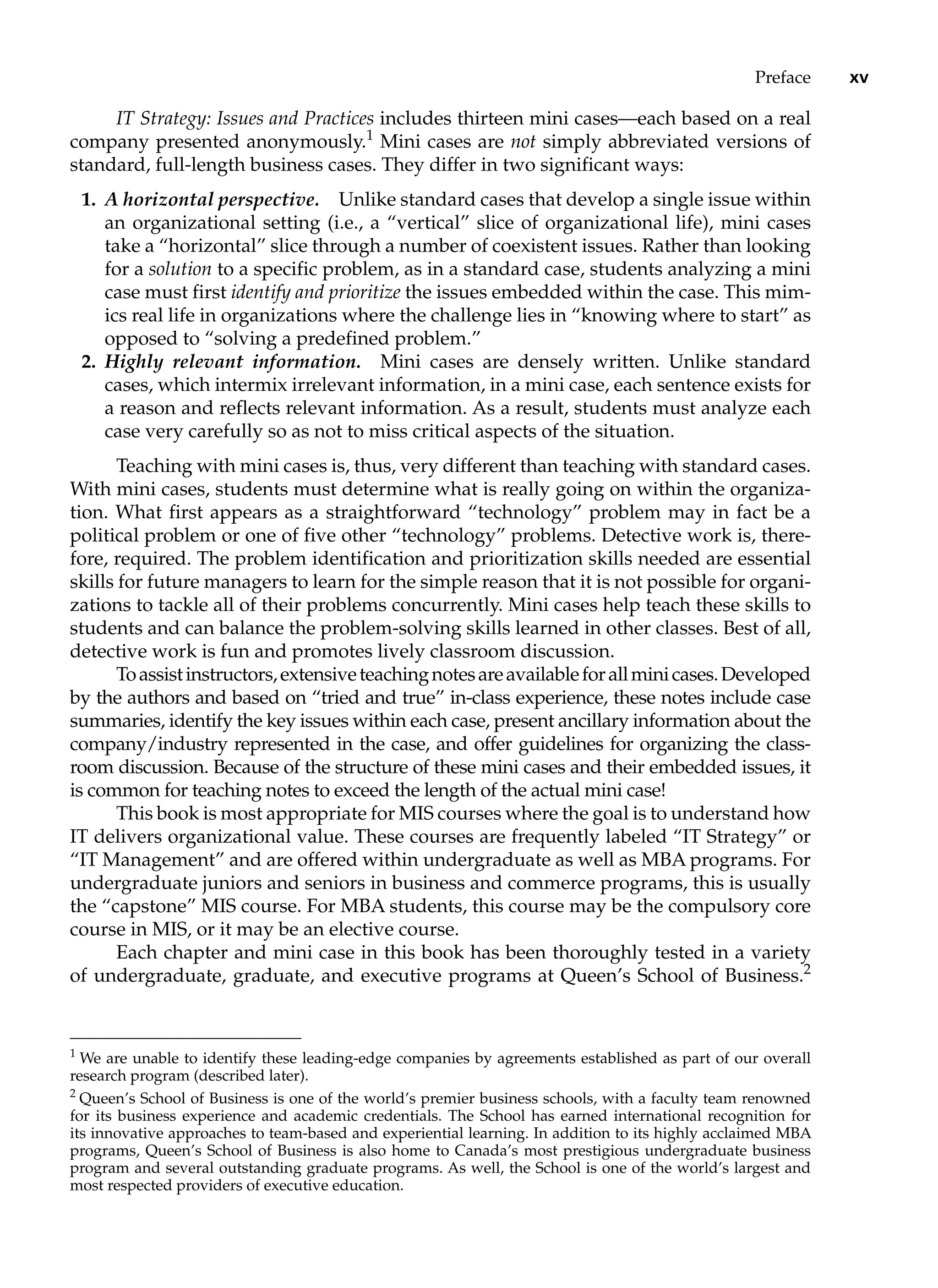 Preface xv
IT Strategy: Issues and Practices includes thirteen mini cases—each based on a real
company presented anonymously.1
Mini cases are not simply abbreviated versions of
standard, full-length business cases. They differ in two significant ways:
1. A horizontal perspective. Unlike standard cases that develop a single issue within
an organizational setting (i.e., a “vertical” slice of organizational life), mini cases
take a “horizontal” slice through a number of coexistent issues. Rather than looking
for a solution to a specific problem, as in a standard case, students analyzing a mini
case must first identify and prioritize the issues embedded within the case. This mim-
ics real life in organizations where the challenge lies in “knowing where to start” as
opposed to “solving a predefined problem.”
2. Highly relevant information. Mini cases are densely written. Unlike standard
cases, which intermix irrelevant information, in a mini case, each sentence exists for
a reason and reflects relevant information. As a result, students must analyze each
case very carefully so as not to miss critical aspects of the situation.
Teaching with mini cases is, thus, very different than teaching with standard cases.
With mini cases, students must determine what is really going on within the organiza-
tion. What first appears as a straightforward “technology” problem may in fact be a
political problem or one of five other “technology” problems. Detective work is, there-
fore, required. The problem identification and prioritization skills needed are essential
skills for future managers to learn for the simple reason that it is not possible for organi-
zations to tackle all of their problems concurrently. Mini cases help teach these skills to
students and can balance the problem-solving skills learned in other classes. Best of all,
detective work is fun and promotes lively classroom discussion.
Toassistinstructors,extensiveteachingnotesareavailableforallminicases.Developed
by the authors and based on “tried and true” in-class experience, these notes include case
summaries, identify the key issues within each case, present ancillary ­
information about the
company/industry represented in the case, and offer guidelines for organizing the class-
room discussion. Because of the structure of these mini cases and their embedded issues, it
is common for teaching notes to exceed the length of the actual mini case!
This book is most appropriate for MIS courses where the goal is to understand how
IT delivers organizational value. These courses are frequently labeled “IT Strategy” or
“IT Management” and are offered within undergraduate as well as MBA programs. For
undergraduate juniors and seniors in business and commerce programs, this is usually
the “capstone” MIS course. For MBA students, this course may be the compulsory core
course in MIS, or it may be an elective course.
Each chapter and mini case in this book has been thoroughly tested in a variety
of undergraduate, graduate, and executive programs at Queen’s School of Business.2
1
We are unable to identify these leading-edge companies by agreements established as part of our overall
research program (described later).
2
Queen’s School of Business is one of the world’s premier business schools, with a faculty team renowned
for its business experience and academic credentials. The School has earned international recognition for
its innovative approaches to team-based and experiential learning. In addition to its highly acclaimed MBA
programs, Queen’s School of Business is also home to Canada’s most prestigious undergraduate business
program and several outstanding graduate programs. As well, the School is one of the world’s largest and
most respected providers of executive education.
 