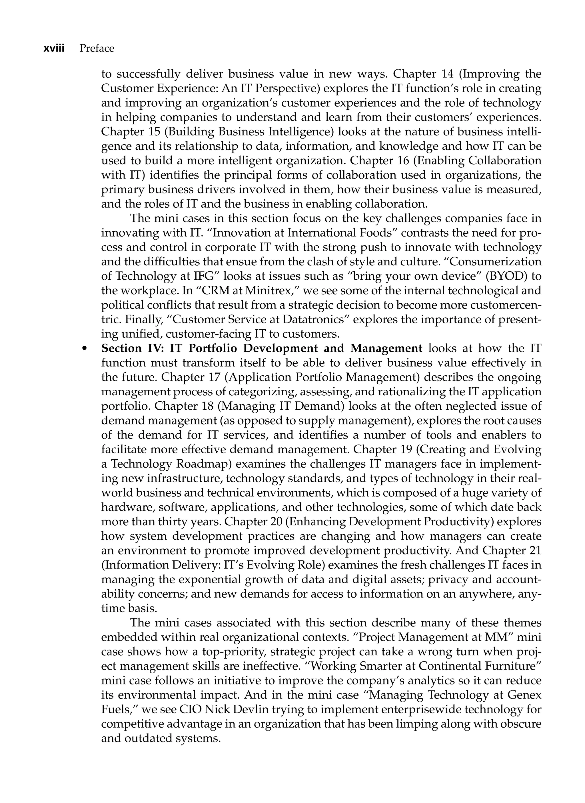 xviii Preface
to successfully deliver business value in new ways. Chapter 14 (Improving the
Customer Experience: An IT Perspective) explores the IT function’s role in creating
and improving an organization’s customer experiences and the role of technology
in helping companies to understand and learn from their customers’ experiences.
Chapter 15 (Building Business Intelligence) looks at the nature of business intelli-
gence and its relationship to data, information, and knowledge and how IT can be
used to build a more intelligent organization. Chapter 16 (Enabling Collaboration
with IT) identifies the principal forms of collaboration used in organizations, the
primary business drivers involved in them, how their business value is measured,
and the roles of IT and the business in enabling collaboration.
The mini cases in this section focus on the key challenges companies face in
innovating with IT. “Innovation at International Foods” contrasts the need for pro-
cess and control in corporate IT with the strong push to innovate with technology
and the difficulties that ensue from the clash of style and culture. “Consumerization
of Technology at IFG” looks at issues such as “bring your own device” (BYOD) to
the workplace. In “CRM at Minitrex,” we see some of the internal technological and
political conflicts that result from a strategic decision to become more customercen-
tric. Finally, “Customer Service at Datatronics” explores the importance of present-
ing unified, customer-facing IT to customers.
• Section IV: IT Portfolio Development and Management looks at how the IT
function must transform itself to be able to deliver business value effectively in
the future. Chapter 17 (Application Portfolio Management) describes the ongoing
management process of categorizing, assessing, and rationalizing the IT application
portfolio. Chapter 18 (Managing IT Demand) looks at the often neglected issue of
demand management (as opposed to supply management), explores the root causes
of the demand for IT services, and identifies a number of tools and enablers to
facilitate more effective demand management. Chapter 19 (Creating and Evolving
a Technology Roadmap) examines the challenges IT managers face in implement-
ing new infrastructure, technology standards, and types of technology in their real-
world business and technical environments, which is composed of a huge variety of
hardware, software, applications, and other technologies, some of which date back
more than thirty years. Chapter 20 (Enhancing Development Productivity) explores
how system development practices are changing and how managers can create
an environment to promote improved development productivity. And Chapter 21
(Information Delivery: IT’s Evolving Role) examines the fresh challenges IT faces in
managing the exponential growth of data and digital assets; privacy and account-
ability concerns; and new demands for access to information on an anywhere, any-
time basis.
The mini cases associated with this section describe many of these themes
embedded within real organizational contexts. “Project Management at MM” mini
case shows how a top-priority, strategic project can take a wrong turn when proj-
ect management skills are ineffective. “Working Smarter at Continental Furniture”
mini case follows an initiative to improve the company’s analytics so it can reduce
its environmental impact. And in the mini case “Managing Technology at Genex
Fuels,” we see CIO Nick Devlin trying to implement enterprisewide technology for
competitive advantage in an organization that has been limping along with obscure
and outdated systems.
 