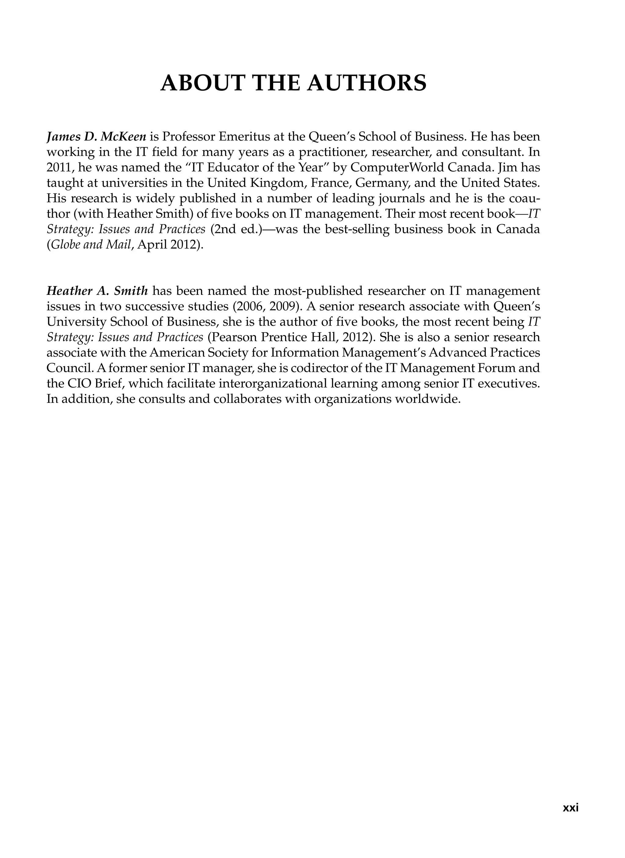 About the Authors
James D. McKeen is Professor Emeritus at the Queen’s School of Business. He has been
working in the IT field for many years as a practitioner, researcher, and consultant. In
2011, he was named the “IT Educator of the Year” by ComputerWorld Canada. Jim has
taught at universities in the United Kingdom, France, Germany, and the United States.
His research is widely published in a number of leading journals and he is the coau-
thor (with Heather Smith) of five books on IT management. Their most recent book—IT
Strategy: Issues and Practices (2nd ed.)—was the best-selling business book in Canada
(Globe and Mail, April 2012).
Heather A. Smith has been named the most-published researcher on IT management
issues in two successive studies (2006, 2009). A senior research associate with Queen’s
University School of Business, she is the author of five books, the most recent being IT
Strategy: Issues and Practices (Pearson Prentice Hall, 2012). She is also a senior research
associate with the American Society for Information Management’s Advanced Practices
Council. Aformer senior IT manager, she is codirector of the IT Management Forum and
the CIO Brief, which facilitate interorganizational learning among senior IT executives.
In addition, she consults and collaborates with organizations worldwide.
xxi
 