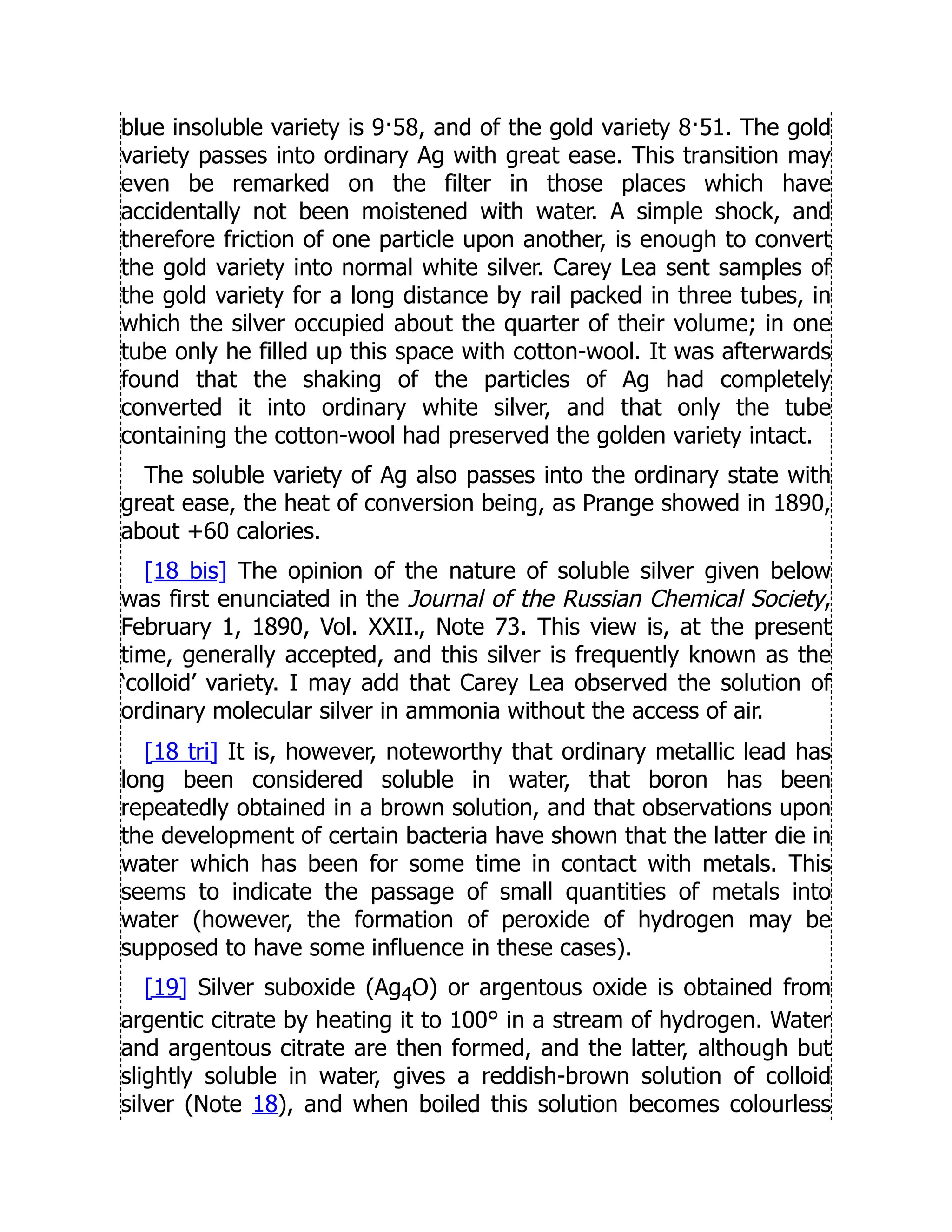 blue insoluble variety is 9·58, and of the gold variety 8·51. The gold
variety passes into ordinary Ag with great ease. This transition may
even be remarked on the filter in those places which have
accidentally not been moistened with water. A simple shock, and
therefore friction of one particle upon another, is enough to convert
the gold variety into normal white silver. Carey Lea sent samples of
the gold variety for a long distance by rail packed in three tubes, in
which the silver occupied about the quarter of their volume; in one
tube only he filled up this space with cotton-wool. It was afterwards
found that the shaking of the particles of Ag had completely
converted it into ordinary white silver, and that only the tube
containing the cotton-wool had preserved the golden variety intact.
The soluble variety of Ag also passes into the ordinary state with
great ease, the heat of conversion being, as Prange showed in 1890,
about +60 calories.
[18 bis] The opinion of the nature of soluble silver given below
was first enunciated in the Journal of the Russian Chemical Society,
February 1, 1890, Vol. XXII., Note 73. This view is, at the present
time, generally accepted, and this silver is frequently known as the
‘colloid’ variety. I may add that Carey Lea observed the solution of
ordinary molecular silver in ammonia without the access of air.
[18 tri] It is, however, noteworthy that ordinary metallic lead has
long been considered soluble in water, that boron has been
repeatedly obtained in a brown solution, and that observations upon
the development of certain bacteria have shown that the latter die in
water which has been for some time in contact with metals. This
seems to indicate the passage of small quantities of metals into
water (however, the formation of peroxide of hydrogen may be
supposed to have some influence in these cases).
[19] Silver suboxide (Ag4O) or argentous oxide is obtained from
argentic citrate by heating it to 100° in a stream of hydrogen. Water
and argentous citrate are then formed, and the latter, although but
slightly soluble in water, gives a reddish-brown solution of colloid
silver (Note 18), and when boiled this solution becomes colourless
 