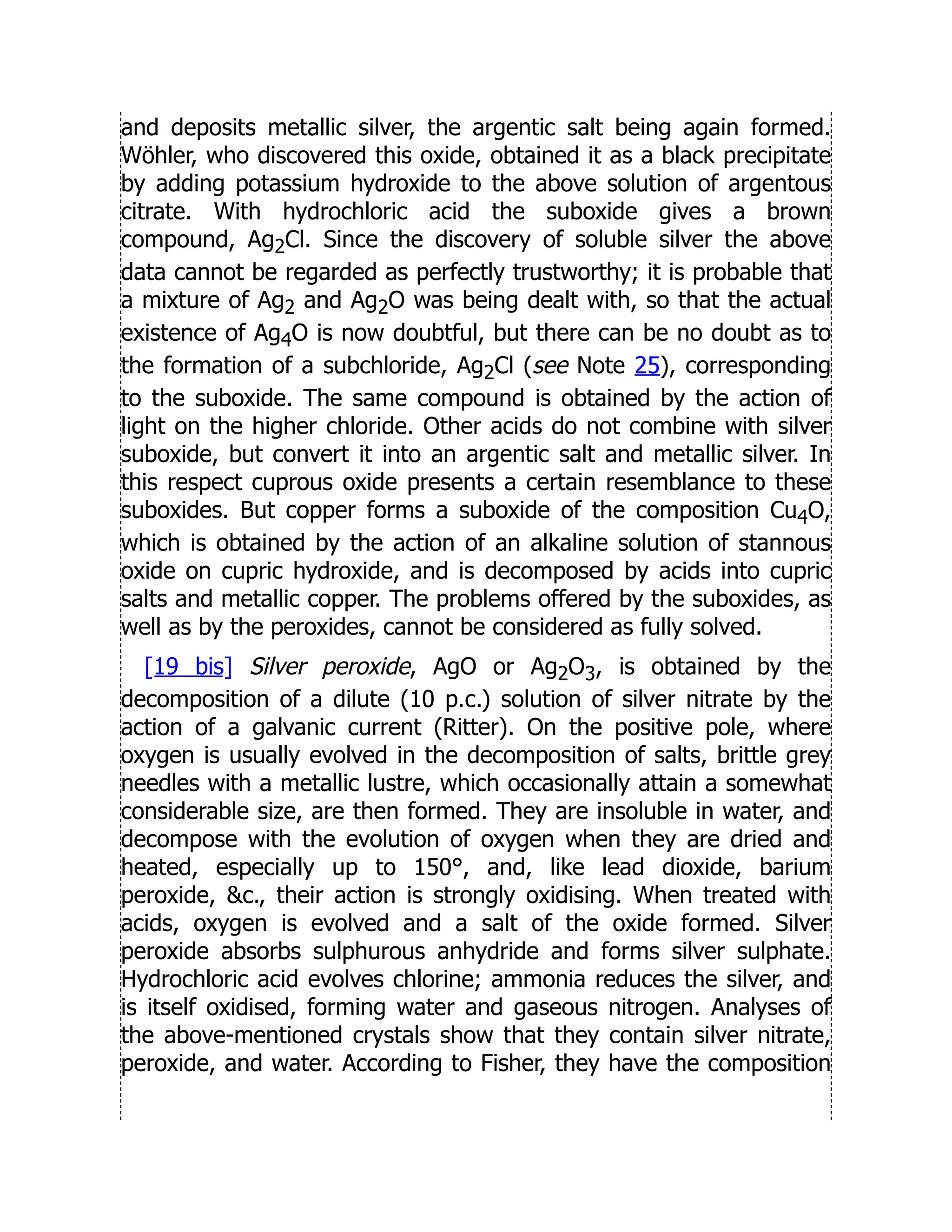 and deposits metallic silver, the argentic salt being again formed.
Wöhler, who discovered this oxide, obtained it as a black precipitate
by adding potassium hydroxide to the above solution of argentous
citrate. With hydrochloric acid the suboxide gives a brown
compound, Ag2Cl. Since the discovery of soluble silver the above
data cannot be regarded as perfectly trustworthy; it is probable that
a mixture of Ag2 and Ag2O was being dealt with, so that the actual
existence of Ag4O is now doubtful, but there can be no doubt as to
the formation of a subchloride, Ag2Cl (see Note 25), corresponding
to the suboxide. The same compound is obtained by the action of
light on the higher chloride. Other acids do not combine with silver
suboxide, but convert it into an argentic salt and metallic silver. In
this respect cuprous oxide presents a certain resemblance to these
suboxides. But copper forms a suboxide of the composition Cu4O,
which is obtained by the action of an alkaline solution of stannous
oxide on cupric hydroxide, and is decomposed by acids into cupric
salts and metallic copper. The problems offered by the suboxides, as
well as by the peroxides, cannot be considered as fully solved.
[19 bis] Silver peroxide, AgO or Ag2O3, is obtained by the
decomposition of a dilute (10 p.c.) solution of silver nitrate by the
action of a galvanic current (Ritter). On the positive pole, where
oxygen is usually evolved in the decomposition of salts, brittle grey
needles with a metallic lustre, which occasionally attain a somewhat
considerable size, are then formed. They are insoluble in water, and
decompose with the evolution of oxygen when they are dried and
heated, especially up to 150°, and, like lead dioxide, barium
peroxide, c., their action is strongly oxidising. When treated with
acids, oxygen is evolved and a salt of the oxide formed. Silver
peroxide absorbs sulphurous anhydride and forms silver sulphate.
Hydrochloric acid evolves chlorine; ammonia reduces the silver, and
is itself oxidised, forming water and gaseous nitrogen. Analyses of
the above-mentioned crystals show that they contain silver nitrate,
peroxide, and water. According to Fisher, they have the composition
 