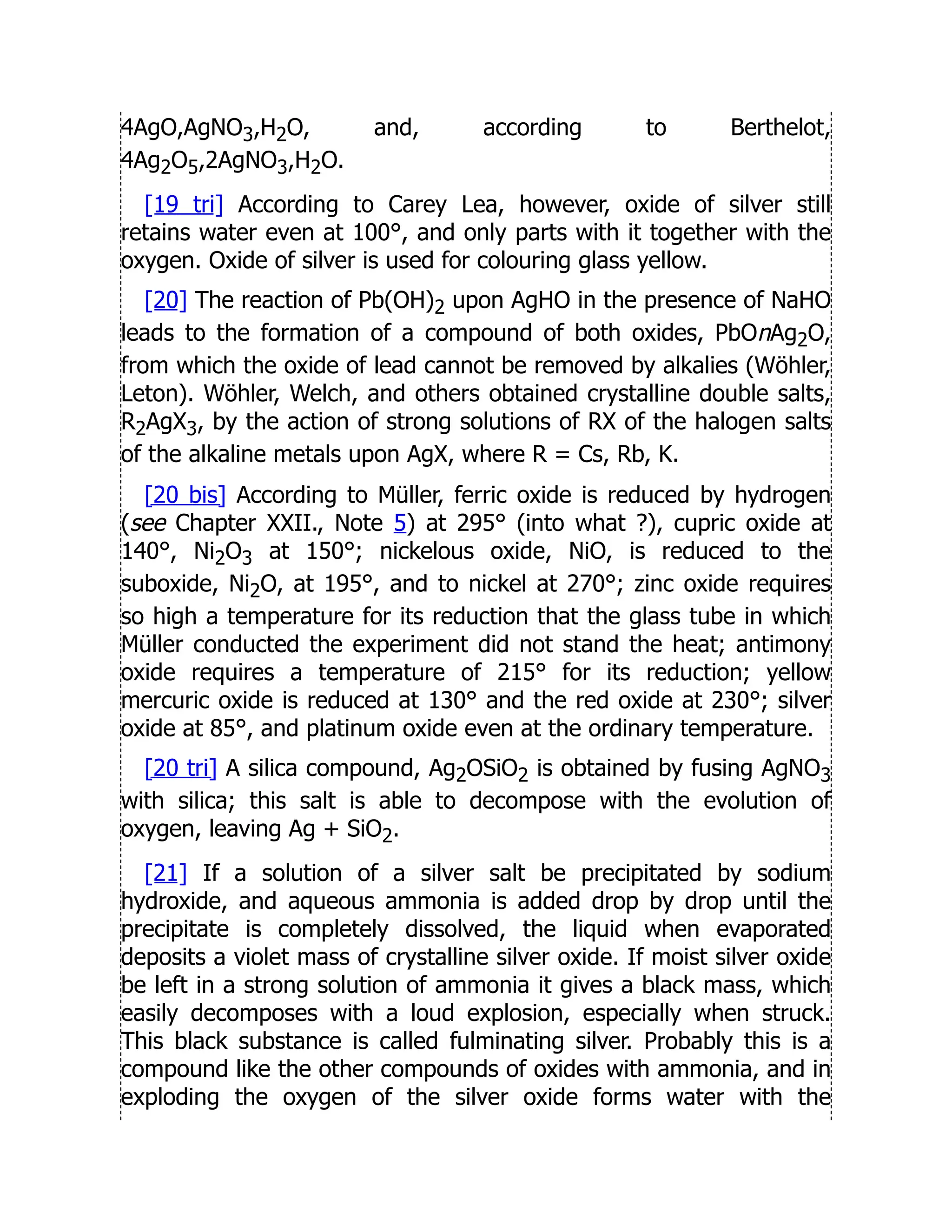 4AgO,AgNO3,H2O, and, according to Berthelot,
4Ag2O5,2AgNO3,H2O.
[19 tri] According to Carey Lea, however, oxide of silver still
retains water even at 100°, and only parts with it together with the
oxygen. Oxide of silver is used for colouring glass yellow.
[20] The reaction of Pb(OH)2 upon AgHO in the presence of NaHO
leads to the formation of a compound of both oxides, PbOnAg2O,
from which the oxide of lead cannot be removed by alkalies (Wöhler,
Leton). Wöhler, Welch, and others obtained crystalline double salts,
R2AgX3, by the action of strong solutions of RX of the halogen salts
of the alkaline metals upon AgX, where R = Cs, Rb, K.
[20 bis] According to Müller, ferric oxide is reduced by hydrogen
(see Chapter XXII., Note 5) at 295° (into what ?), cupric oxide at
140°, Ni2O3 at 150°; nickelous oxide, NiO, is reduced to the
suboxide, Ni2O, at 195°, and to nickel at 270°; zinc oxide requires
so high a temperature for its reduction that the glass tube in which
Müller conducted the experiment did not stand the heat; antimony
oxide requires a temperature of 215° for its reduction; yellow
mercuric oxide is reduced at 130° and the red oxide at 230°; silver
oxide at 85°, and platinum oxide even at the ordinary temperature.
[20 tri] A silica compound, Ag2OSiO2 is obtained by fusing AgNO3
with silica; this salt is able to decompose with the evolution of
oxygen, leaving Ag + SiO2.
[21] If a solution of a silver salt be precipitated by sodium
hydroxide, and aqueous ammonia is added drop by drop until the
precipitate is completely dissolved, the liquid when evaporated
deposits a violet mass of crystalline silver oxide. If moist silver oxide
be left in a strong solution of ammonia it gives a black mass, which
easily decomposes with a loud explosion, especially when struck.
This black substance is called fulminating silver. Probably this is a
compound like the other compounds of oxides with ammonia, and in
exploding the oxygen of the silver oxide forms water with the
 