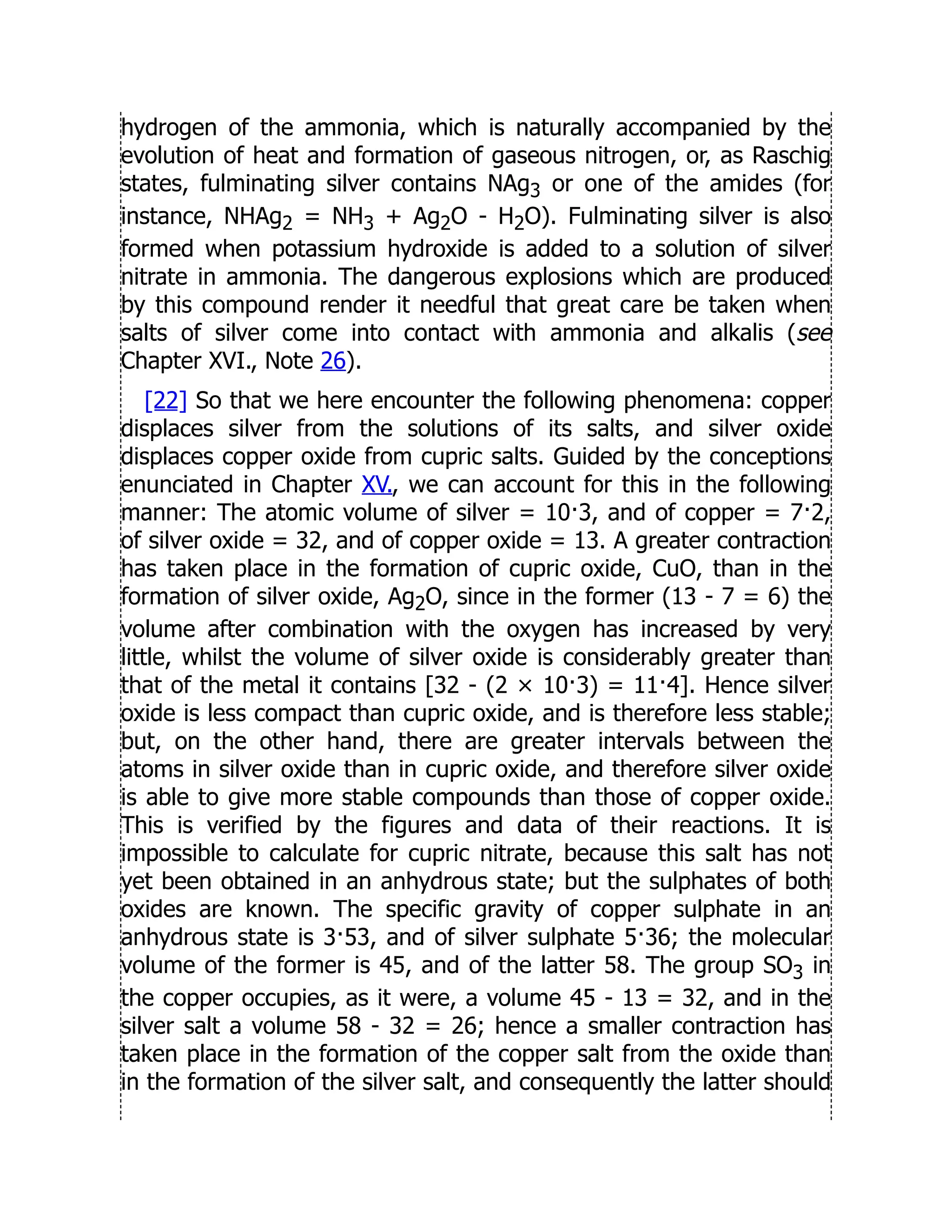 hydrogen of the ammonia, which is naturally accompanied by the
evolution of heat and formation of gaseous nitrogen, or, as Raschig
states, fulminating silver contains NAg3 or one of the amides (for
instance, NHAg2 = NH3 + Ag2O - H2O). Fulminating silver is also
formed when potassium hydroxide is added to a solution of silver
nitrate in ammonia. The dangerous explosions which are produced
by this compound render it needful that great care be taken when
salts of silver come into contact with ammonia and alkalis (see
Chapter XVI., Note 26).
[22] So that we here encounter the following phenomena: copper
displaces silver from the solutions of its salts, and silver oxide
displaces copper oxide from cupric salts. Guided by the conceptions
enunciated in Chapter XV., we can account for this in the following
manner: The atomic volume of silver = 10·3, and of copper = 7·2,
of silver oxide = 32, and of copper oxide = 13. A greater contraction
has taken place in the formation of cupric oxide, CuO, than in the
formation of silver oxide, Ag2O, since in the former (13 - 7 = 6) the
volume after combination with the oxygen has increased by very
little, whilst the volume of silver oxide is considerably greater than
that of the metal it contains [32 - (2 × 10·3) = 11·4]. Hence silver
oxide is less compact than cupric oxide, and is therefore less stable;
but, on the other hand, there are greater intervals between the
atoms in silver oxide than in cupric oxide, and therefore silver oxide
is able to give more stable compounds than those of copper oxide.
This is verified by the figures and data of their reactions. It is
impossible to calculate for cupric nitrate, because this salt has not
yet been obtained in an anhydrous state; but the sulphates of both
oxides are known. The specific gravity of copper sulphate in an
anhydrous state is 3·53, and of silver sulphate 5·36; the molecular
volume of the former is 45, and of the latter 58. The group SO3 in
the copper occupies, as it were, a volume 45 - 13 = 32, and in the
silver salt a volume 58 - 32 = 26; hence a smaller contraction has
taken place in the formation of the copper salt from the oxide than
in the formation of the silver salt, and consequently the latter should
 
