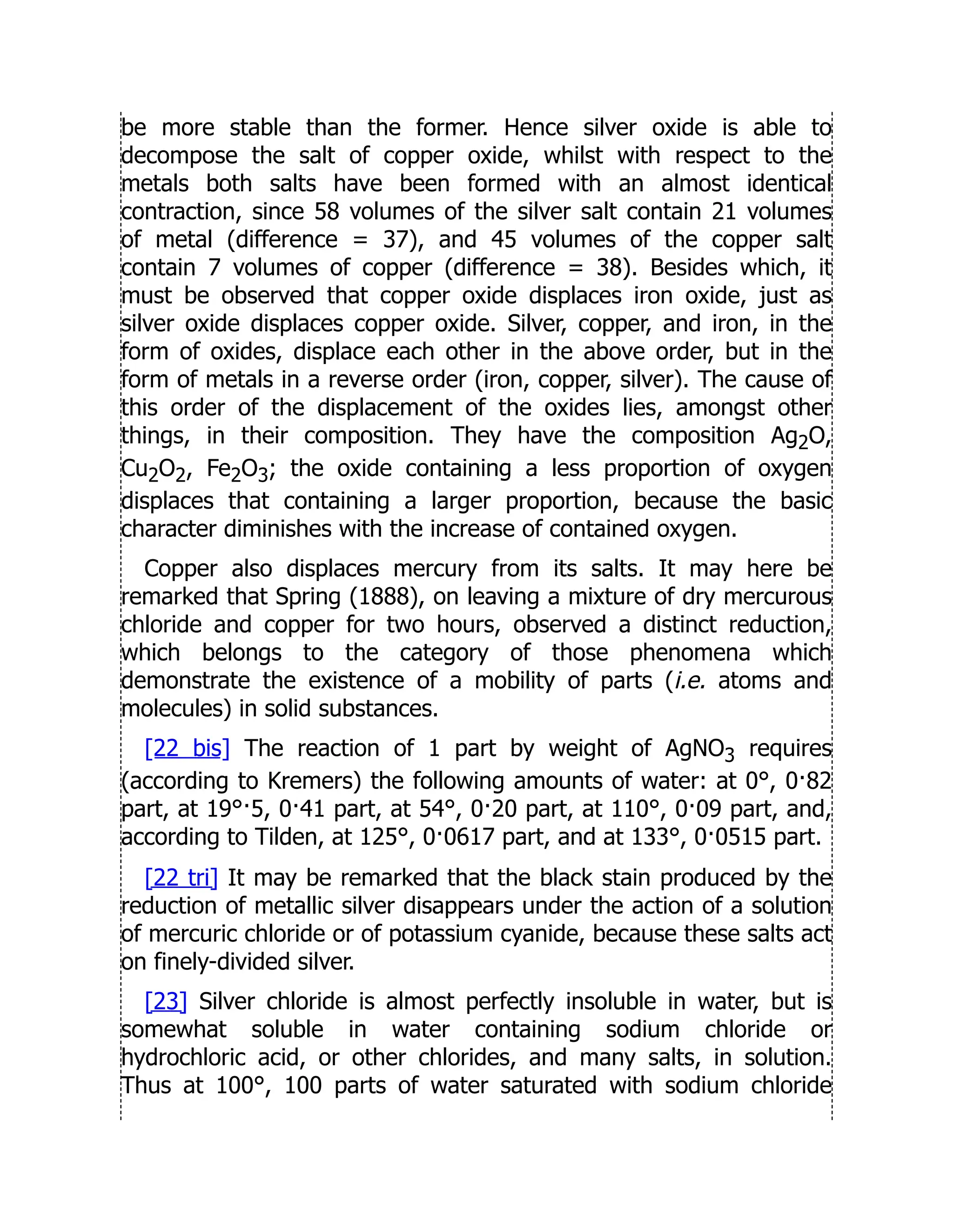 be more stable than the former. Hence silver oxide is able to
decompose the salt of copper oxide, whilst with respect to the
metals both salts have been formed with an almost identical
contraction, since 58 volumes of the silver salt contain 21 volumes
of metal (difference = 37), and 45 volumes of the copper salt
contain 7 volumes of copper (difference = 38). Besides which, it
must be observed that copper oxide displaces iron oxide, just as
silver oxide displaces copper oxide. Silver, copper, and iron, in the
form of oxides, displace each other in the above order, but in the
form of metals in a reverse order (iron, copper, silver). The cause of
this order of the displacement of the oxides lies, amongst other
things, in their composition. They have the composition Ag2O,
Cu2O2, Fe2O3; the oxide containing a less proportion of oxygen
displaces that containing a larger proportion, because the basic
character diminishes with the increase of contained oxygen.
Copper also displaces mercury from its salts. It may here be
remarked that Spring (1888), on leaving a mixture of dry mercurous
chloride and copper for two hours, observed a distinct reduction,
which belongs to the category of those phenomena which
demonstrate the existence of a mobility of parts (i.e. atoms and
molecules) in solid substances.
[22 bis] The reaction of 1 part by weight of AgNO3 requires
(according to Kremers) the following amounts of water: at 0°, 0·82
part, at 19°·5, 0·41 part, at 54°, 0·20 part, at 110°, 0·09 part, and,
according to Tilden, at 125°, 0·0617 part, and at 133°, 0·0515 part.
[22 tri] It may be remarked that the black stain produced by the
reduction of metallic silver disappears under the action of a solution
of mercuric chloride or of potassium cyanide, because these salts act
on finely-divided silver.
[23] Silver chloride is almost perfectly insoluble in water, but is
somewhat soluble in water containing sodium chloride or
hydrochloric acid, or other chlorides, and many salts, in solution.
Thus at 100°, 100 parts of water saturated with sodium chloride
 