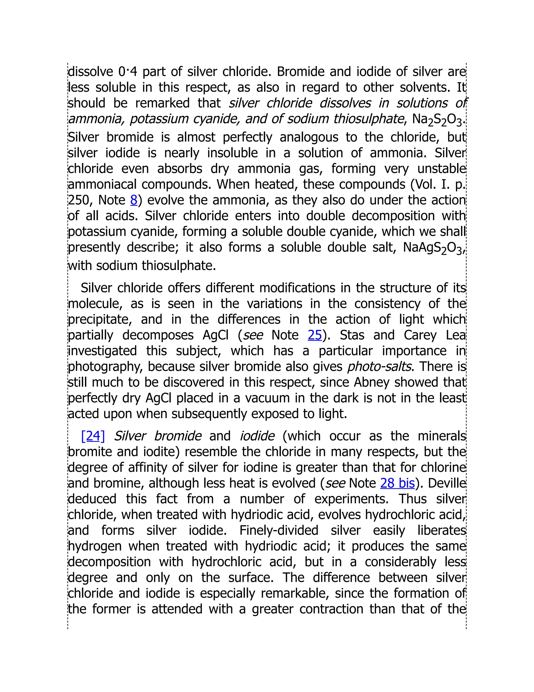 dissolve 0·4 part of silver chloride. Bromide and iodide of silver are
less soluble in this respect, as also in regard to other solvents. It
should be remarked that silver chloride dissolves in solutions of
ammonia, potassium cyanide, and of sodium thiosulphate, Na2S2O3.
Silver bromide is almost perfectly analogous to the chloride, but
silver iodide is nearly insoluble in a solution of ammonia. Silver
chloride even absorbs dry ammonia gas, forming very unstable
ammoniacal compounds. When heated, these compounds (Vol. I. p.
250, Note 8) evolve the ammonia, as they also do under the action
of all acids. Silver chloride enters into double decomposition with
potassium cyanide, forming a soluble double cyanide, which we shall
presently describe; it also forms a soluble double salt, NaAgS2O3,
with sodium thiosulphate.
Silver chloride offers different modifications in the structure of its
molecule, as is seen in the variations in the consistency of the
precipitate, and in the differences in the action of light which
partially decomposes AgCl (see Note 25). Stas and Carey Lea
investigated this subject, which has a particular importance in
photography, because silver bromide also gives photo-salts. There is
still much to be discovered in this respect, since Abney showed that
perfectly dry AgCl placed in a vacuum in the dark is not in the least
acted upon when subsequently exposed to light.
[24] Silver bromide and iodide (which occur as the minerals
bromite and iodite) resemble the chloride in many respects, but the
degree of affinity of silver for iodine is greater than that for chlorine
and bromine, although less heat is evolved (see Note 28 bis). Deville
deduced this fact from a number of experiments. Thus silver
chloride, when treated with hydriodic acid, evolves hydrochloric acid,
and forms silver iodide. Finely-divided silver easily liberates
hydrogen when treated with hydriodic acid; it produces the same
decomposition with hydrochloric acid, but in a considerably less
degree and only on the surface. The difference between silver
chloride and iodide is especially remarkable, since the formation of
the former is attended with a greater contraction than that of the
 