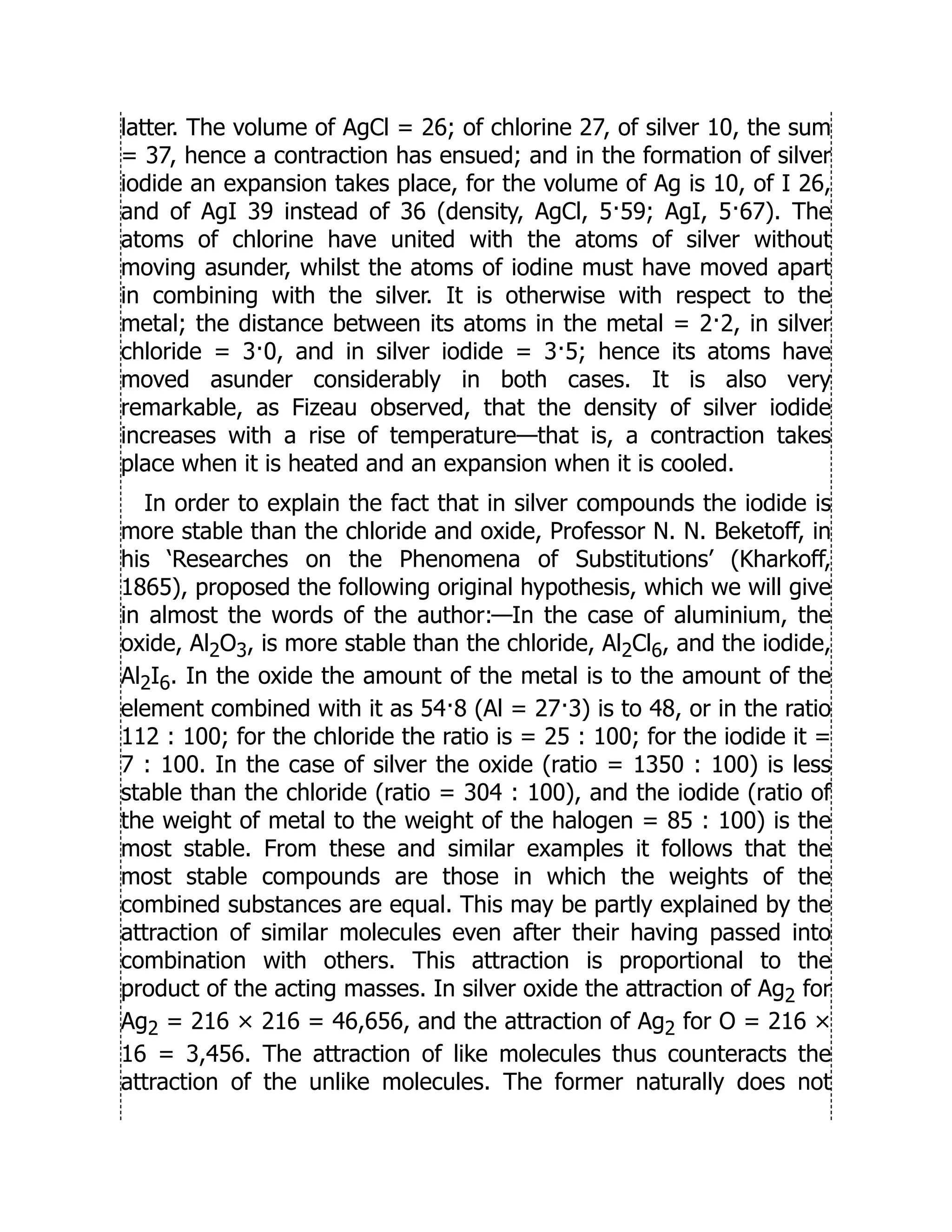 latter. The volume of AgCl = 26; of chlorine 27, of silver 10, the sum
= 37, hence a contraction has ensued; and in the formation of silver
iodide an expansion takes place, for the volume of Ag is 10, of I 26,
and of AgI 39 instead of 36 (density, AgCl, 5·59; AgI, 5·67). The
atoms of chlorine have united with the atoms of silver without
moving asunder, whilst the atoms of iodine must have moved apart
in combining with the silver. It is otherwise with respect to the
metal; the distance between its atoms in the metal = 2·2, in silver
chloride = 3·0, and in silver iodide = 3·5; hence its atoms have
moved asunder considerably in both cases. It is also very
remarkable, as Fizeau observed, that the density of silver iodide
increases with a rise of temperature—that is, a contraction takes
place when it is heated and an expansion when it is cooled.
In order to explain the fact that in silver compounds the iodide is
more stable than the chloride and oxide, Professor N. N. Beketoff, in
his ‘Researches on the Phenomena of Substitutions’ (Kharkoff,
1865), proposed the following original hypothesis, which we will give
in almost the words of the author:—In the case of aluminium, the
oxide, Al2O3, is more stable than the chloride, Al2Cl6, and the iodide,
Al2I6. In the oxide the amount of the metal is to the amount of the
element combined with it as 54·8 (Al = 27·3) is to 48, or in the ratio
112 : 100; for the chloride the ratio is = 25 : 100; for the iodide it =
7 : 100. In the case of silver the oxide (ratio = 1350 : 100) is less
stable than the chloride (ratio = 304 : 100), and the iodide (ratio of
the weight of metal to the weight of the halogen = 85 : 100) is the
most stable. From these and similar examples it follows that the
most stable compounds are those in which the weights of the
combined substances are equal. This may be partly explained by the
attraction of similar molecules even after their having passed into
combination with others. This attraction is proportional to the
product of the acting masses. In silver oxide the attraction of Ag2 for
Ag2 = 216 × 216 = 46,656, and the attraction of Ag2 for O = 216 ×
16 = 3,456. The attraction of like molecules thus counteracts the
attraction of the unlike molecules. The former naturally does not
 