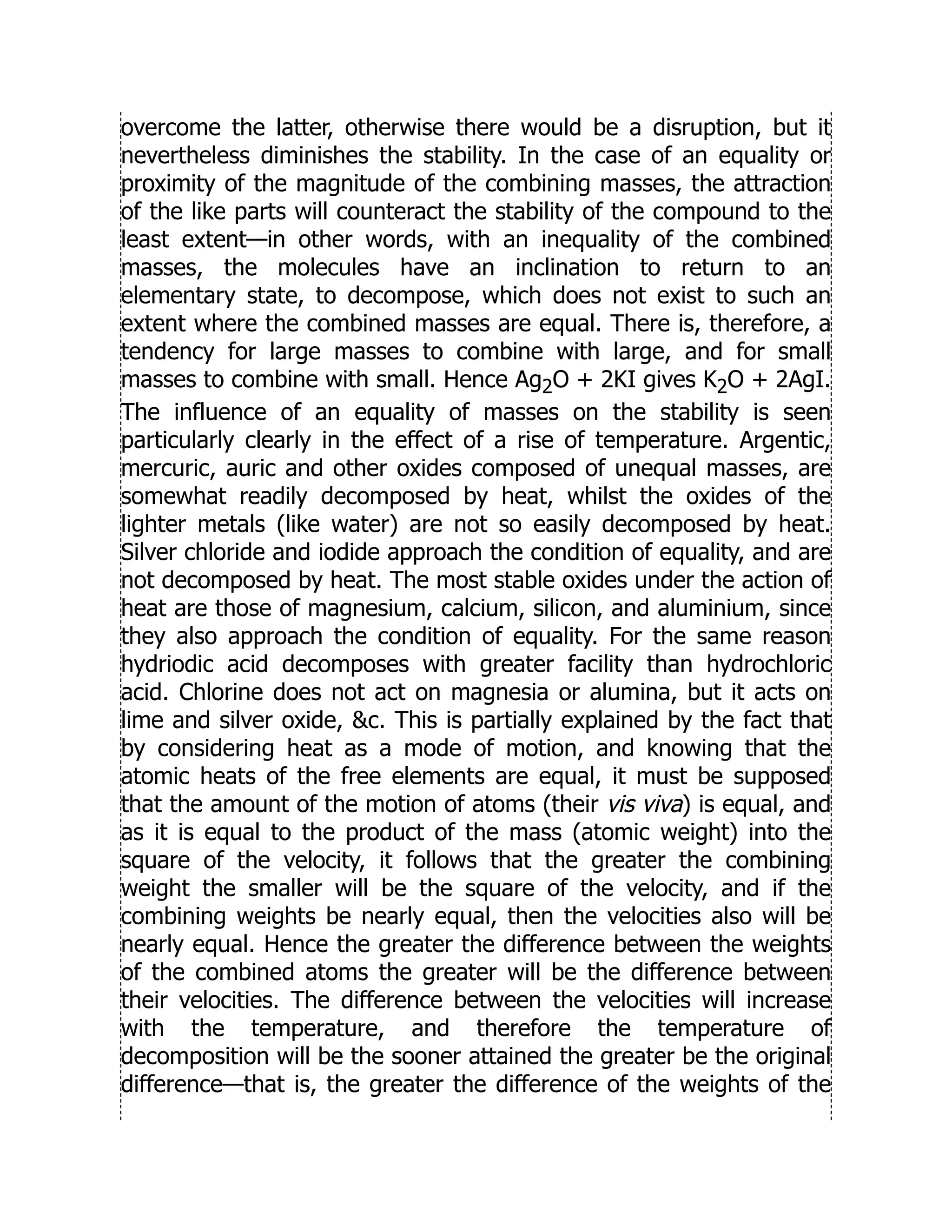 overcome the latter, otherwise there would be a disruption, but it
nevertheless diminishes the stability. In the case of an equality or
proximity of the magnitude of the combining masses, the attraction
of the like parts will counteract the stability of the compound to the
least extent—in other words, with an inequality of the combined
masses, the molecules have an inclination to return to an
elementary state, to decompose, which does not exist to such an
extent where the combined masses are equal. There is, therefore, a
tendency for large masses to combine with large, and for small
masses to combine with small. Hence Ag2O + 2KI gives K2O + 2AgI.
The influence of an equality of masses on the stability is seen
particularly clearly in the effect of a rise of temperature. Argentic,
mercuric, auric and other oxides composed of unequal masses, are
somewhat readily decomposed by heat, whilst the oxides of the
lighter metals (like water) are not so easily decomposed by heat.
Silver chloride and iodide approach the condition of equality, and are
not decomposed by heat. The most stable oxides under the action of
heat are those of magnesium, calcium, silicon, and aluminium, since
they also approach the condition of equality. For the same reason
hydriodic acid decomposes with greater facility than hydrochloric
acid. Chlorine does not act on magnesia or alumina, but it acts on
lime and silver oxide, c. This is partially explained by the fact that
by considering heat as a mode of motion, and knowing that the
atomic heats of the free elements are equal, it must be supposed
that the amount of the motion of atoms (their vis viva) is equal, and
as it is equal to the product of the mass (atomic weight) into the
square of the velocity, it follows that the greater the combining
weight the smaller will be the square of the velocity, and if the
combining weights be nearly equal, then the velocities also will be
nearly equal. Hence the greater the difference between the weights
of the combined atoms the greater will be the difference between
their velocities. The difference between the velocities will increase
with the temperature, and therefore the temperature of
decomposition will be the sooner attained the greater be the original
difference—that is, the greater the difference of the weights of the
 