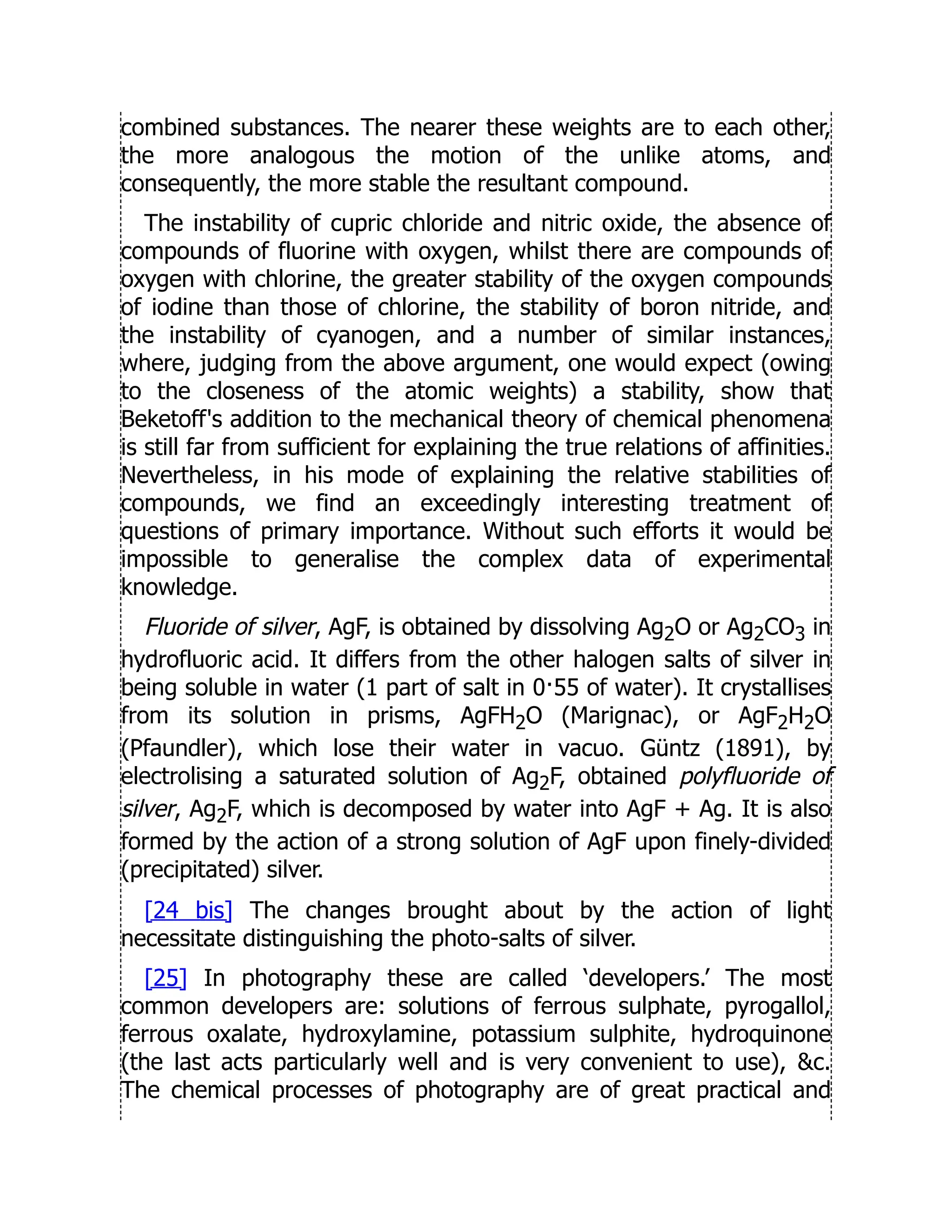 combined substances. The nearer these weights are to each other,
the more analogous the motion of the unlike atoms, and
consequently, the more stable the resultant compound.
The instability of cupric chloride and nitric oxide, the absence of
compounds of fluorine with oxygen, whilst there are compounds of
oxygen with chlorine, the greater stability of the oxygen compounds
of iodine than those of chlorine, the stability of boron nitride, and
the instability of cyanogen, and a number of similar instances,
where, judging from the above argument, one would expect (owing
to the closeness of the atomic weights) a stability, show that
Beketoff's addition to the mechanical theory of chemical phenomena
is still far from sufficient for explaining the true relations of affinities.
Nevertheless, in his mode of explaining the relative stabilities of
compounds, we find an exceedingly interesting treatment of
questions of primary importance. Without such efforts it would be
impossible to generalise the complex data of experimental
knowledge.
Fluoride of silver, AgF, is obtained by dissolving Ag2O or Ag2CO3 in
hydrofluoric acid. It differs from the other halogen salts of silver in
being soluble in water (1 part of salt in 0·55 of water). It crystallises
from its solution in prisms, AgFH2O (Marignac), or AgF2H2O
(Pfaundler), which lose their water in vacuo. Güntz (1891), by
electrolising a saturated solution of Ag2F, obtained polyfluoride of
silver, Ag2F, which is decomposed by water into AgF + Ag. It is also
formed by the action of a strong solution of AgF upon finely-divided
(precipitated) silver.
[24 bis] The changes brought about by the action of light
necessitate distinguishing the photo-salts of silver.
[25] In photography these are called ‘developers.’ The most
common developers are: solutions of ferrous sulphate, pyrogallol,
ferrous oxalate, hydroxylamine, potassium sulphite, hydroquinone
(the last acts particularly well and is very convenient to use), c.
The chemical processes of photography are of great practical and
 