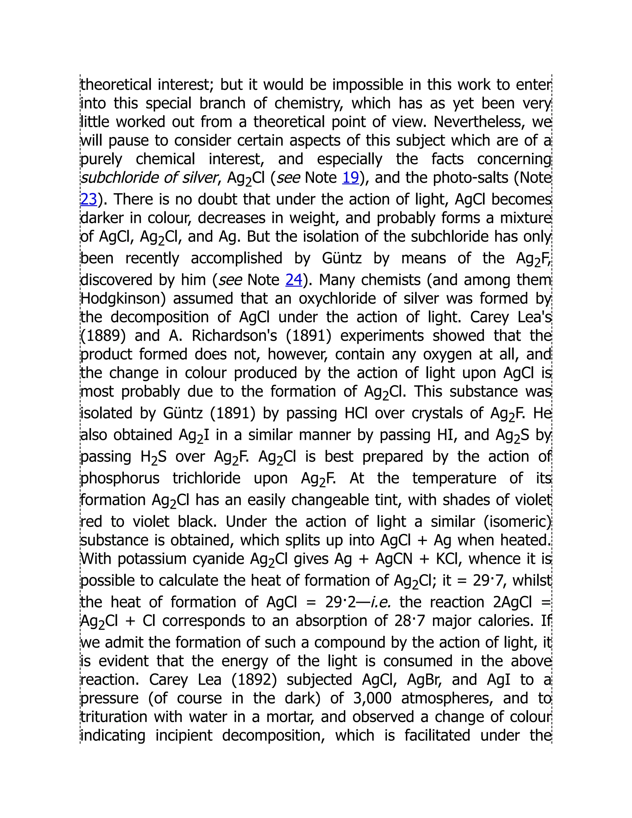 theoretical interest; but it would be impossible in this work to enter
into this special branch of chemistry, which has as yet been very
little worked out from a theoretical point of view. Nevertheless, we
will pause to consider certain aspects of this subject which are of a
purely chemical interest, and especially the facts concerning
subchloride of silver, Ag2Cl (see Note 19), and the photo-salts (Note
23). There is no doubt that under the action of light, AgCl becomes
darker in colour, decreases in weight, and probably forms a mixture
of AgCl, Ag2Cl, and Ag. But the isolation of the subchloride has only
been recently accomplished by Güntz by means of the Ag2F,
discovered by him (see Note 24). Many chemists (and among them
Hodgkinson) assumed that an oxychloride of silver was formed by
the decomposition of AgCl under the action of light. Carey Lea's
(1889) and A. Richardson's (1891) experiments showed that the
product formed does not, however, contain any oxygen at all, and
the change in colour produced by the action of light upon AgCl is
most probably due to the formation of Ag2Cl. This substance was
isolated by Güntz (1891) by passing HCl over crystals of Ag2F. He
also obtained Ag2I in a similar manner by passing HI, and Ag2S by
passing H2S over Ag2F. Ag2Cl is best prepared by the action of
phosphorus trichloride upon Ag2F. At the temperature of its
formation Ag2Cl has an easily changeable tint, with shades of violet
red to violet black. Under the action of light a similar (isomeric)
substance is obtained, which splits up into AgCl + Ag when heated.
With potassium cyanide Ag2Cl gives Ag + AgCN + KCl, whence it is
possible to calculate the heat of formation of Ag2Cl; it = 29·7, whilst
the heat of formation of AgCl = 29·2—i.e. the reaction 2AgCl =
Ag2Cl + Cl corresponds to an absorption of 28·7 major calories. If
we admit the formation of such a compound by the action of light, it
is evident that the energy of the light is consumed in the above
reaction. Carey Lea (1892) subjected AgCl, AgBr, and AgI to a
pressure (of course in the dark) of 3,000 atmospheres, and to
trituration with water in a mortar, and observed a change of colour
indicating incipient decomposition, which is facilitated under the
 
