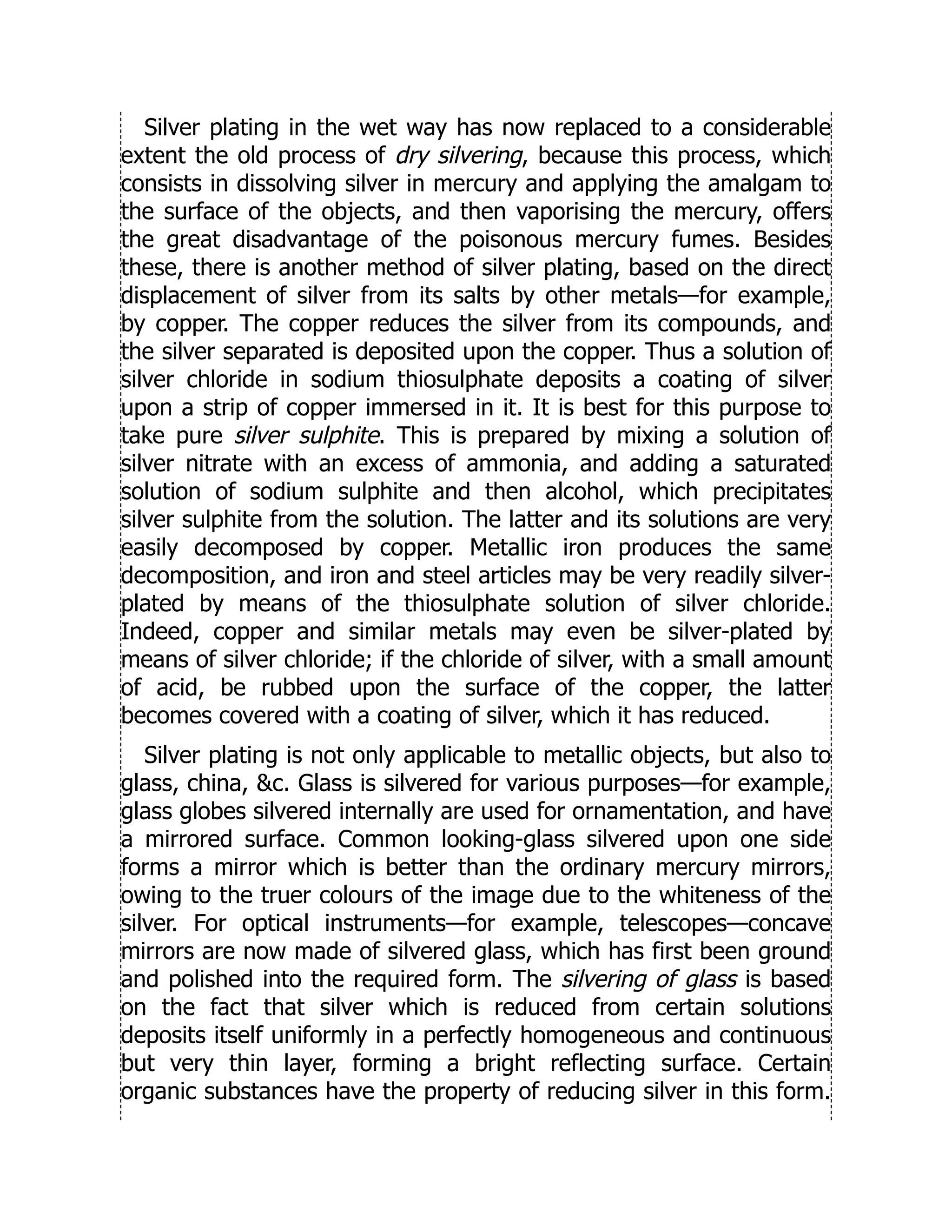 Silver plating in the wet way has now replaced to a considerable
extent the old process of dry silvering, because this process, which
consists in dissolving silver in mercury and applying the amalgam to
the surface of the objects, and then vaporising the mercury, offers
the great disadvantage of the poisonous mercury fumes. Besides
these, there is another method of silver plating, based on the direct
displacement of silver from its salts by other metals—for example,
by copper. The copper reduces the silver from its compounds, and
the silver separated is deposited upon the copper. Thus a solution of
silver chloride in sodium thiosulphate deposits a coating of silver
upon a strip of copper immersed in it. It is best for this purpose to
take pure silver sulphite. This is prepared by mixing a solution of
silver nitrate with an excess of ammonia, and adding a saturated
solution of sodium sulphite and then alcohol, which precipitates
silver sulphite from the solution. The latter and its solutions are very
easily decomposed by copper. Metallic iron produces the same
decomposition, and iron and steel articles may be very readily silver-
plated by means of the thiosulphate solution of silver chloride.
Indeed, copper and similar metals may even be silver-plated by
means of silver chloride; if the chloride of silver, with a small amount
of acid, be rubbed upon the surface of the copper, the latter
becomes covered with a coating of silver, which it has reduced.
Silver plating is not only applicable to metallic objects, but also to
glass, china, c. Glass is silvered for various purposes—for example,
glass globes silvered internally are used for ornamentation, and have
a mirrored surface. Common looking-glass silvered upon one side
forms a mirror which is better than the ordinary mercury mirrors,
owing to the truer colours of the image due to the whiteness of the
silver. For optical instruments—for example, telescopes—concave
mirrors are now made of silvered glass, which has first been ground
and polished into the required form. The silvering of glass is based
on the fact that silver which is reduced from certain solutions
deposits itself uniformly in a perfectly homogeneous and continuous
but very thin layer, forming a bright reflecting surface. Certain
organic substances have the property of reducing silver in this form.
 