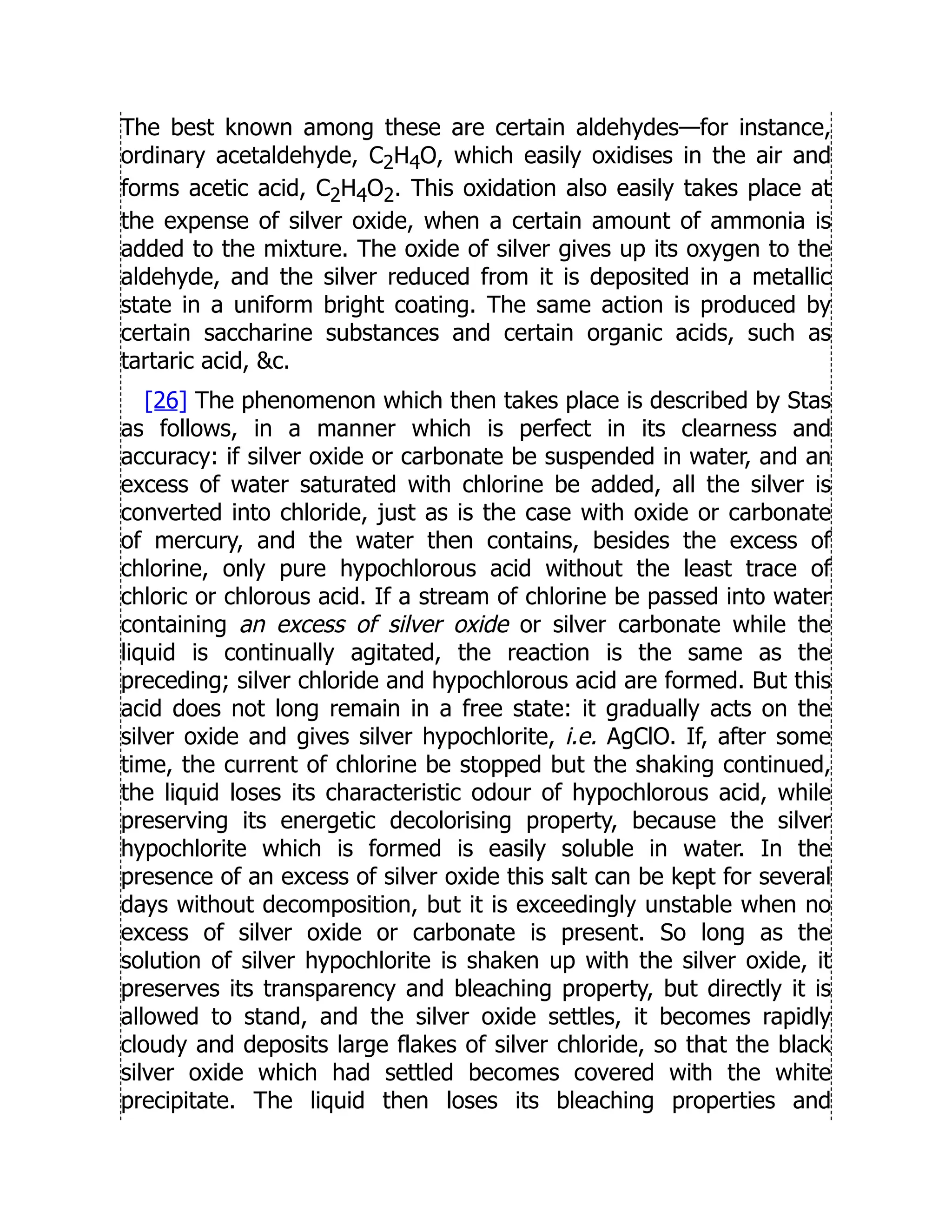 The best known among these are certain aldehydes—for instance,
ordinary acetaldehyde, C2H4O, which easily oxidises in the air and
forms acetic acid, C2H4O2. This oxidation also easily takes place at
the expense of silver oxide, when a certain amount of ammonia is
added to the mixture. The oxide of silver gives up its oxygen to the
aldehyde, and the silver reduced from it is deposited in a metallic
state in a uniform bright coating. The same action is produced by
certain saccharine substances and certain organic acids, such as
tartaric acid, c.
[26] The phenomenon which then takes place is described by Stas
as follows, in a manner which is perfect in its clearness and
accuracy: if silver oxide or carbonate be suspended in water, and an
excess of water saturated with chlorine be added, all the silver is
converted into chloride, just as is the case with oxide or carbonate
of mercury, and the water then contains, besides the excess of
chlorine, only pure hypochlorous acid without the least trace of
chloric or chlorous acid. If a stream of chlorine be passed into water
containing an excess of silver oxide or silver carbonate while the
liquid is continually agitated, the reaction is the same as the
preceding; silver chloride and hypochlorous acid are formed. But this
acid does not long remain in a free state: it gradually acts on the
silver oxide and gives silver hypochlorite, i.e. AgClO. If, after some
time, the current of chlorine be stopped but the shaking continued,
the liquid loses its characteristic odour of hypochlorous acid, while
preserving its energetic decolorising property, because the silver
hypochlorite which is formed is easily soluble in water. In the
presence of an excess of silver oxide this salt can be kept for several
days without decomposition, but it is exceedingly unstable when no
excess of silver oxide or carbonate is present. So long as the
solution of silver hypochlorite is shaken up with the silver oxide, it
preserves its transparency and bleaching property, but directly it is
allowed to stand, and the silver oxide settles, it becomes rapidly
cloudy and deposits large flakes of silver chloride, so that the black
silver oxide which had settled becomes covered with the white
precipitate. The liquid then loses its bleaching properties and
 
