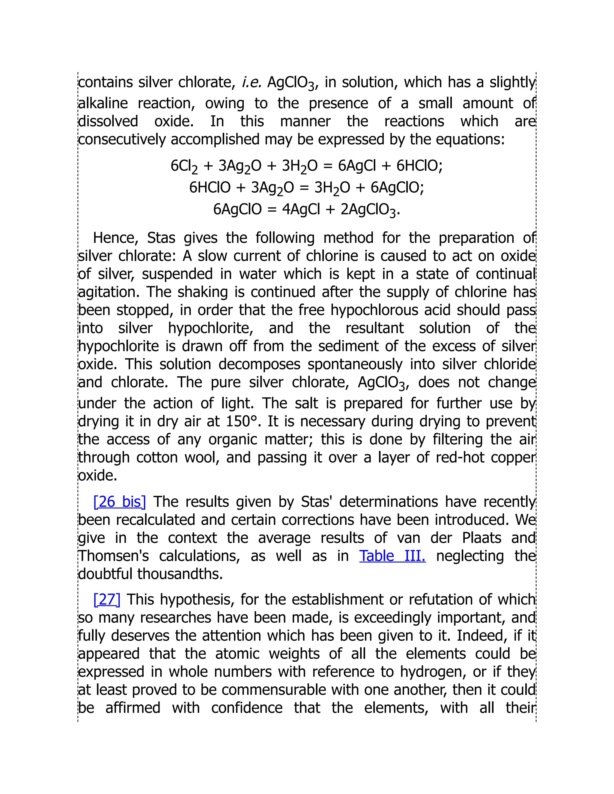 contains silver chlorate, i.e. AgClO3, in solution, which has a slightly
alkaline reaction, owing to the presence of a small amount of
dissolved oxide. In this manner the reactions which are
consecutively accomplished may be expressed by the equations:
6Cl2 + 3Ag2O + 3H2O = 6AgCl + 6HClO;
6HClO + 3Ag2O = 3H2O + 6AgClO;
6AgClO = 4AgCl + 2AgClO3.
Hence, Stas gives the following method for the preparation of
silver chlorate: A slow current of chlorine is caused to act on oxide
of silver, suspended in water which is kept in a state of continual
agitation. The shaking is continued after the supply of chlorine has
been stopped, in order that the free hypochlorous acid should pass
into silver hypochlorite, and the resultant solution of the
hypochlorite is drawn off from the sediment of the excess of silver
oxide. This solution decomposes spontaneously into silver chloride
and chlorate. The pure silver chlorate, AgClO3, does not change
under the action of light. The salt is prepared for further use by
drying it in dry air at 150°. It is necessary during drying to prevent
the access of any organic matter; this is done by filtering the air
through cotton wool, and passing it over a layer of red-hot copper
oxide.
[26 bis] The results given by Stas' determinations have recently
been recalculated and certain corrections have been introduced. We
give in the context the average results of van der Plaats and
Thomsen's calculations, as well as in Table III. neglecting the
doubtful thousandths.
[27] This hypothesis, for the establishment or refutation of which
so many researches have been made, is exceedingly important, and
fully deserves the attention which has been given to it. Indeed, if it
appeared that the atomic weights of all the elements could be
expressed in whole numbers with reference to hydrogen, or if they
at least proved to be commensurable with one another, then it could
be affirmed with confidence that the elements, with all their
 