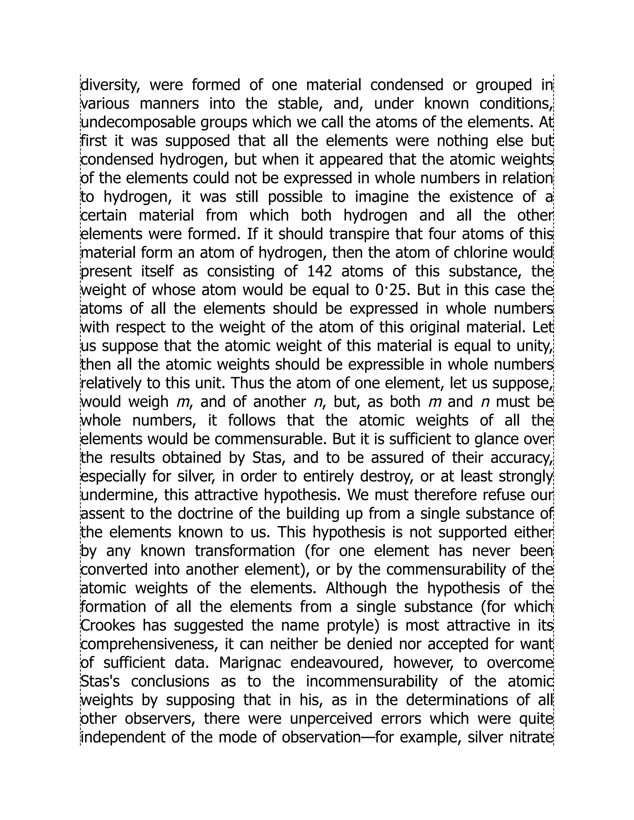diversity, were formed of one material condensed or grouped in
various manners into the stable, and, under known conditions,
undecomposable groups which we call the atoms of the elements. At
first it was supposed that all the elements were nothing else but
condensed hydrogen, but when it appeared that the atomic weights
of the elements could not be expressed in whole numbers in relation
to hydrogen, it was still possible to imagine the existence of a
certain material from which both hydrogen and all the other
elements were formed. If it should transpire that four atoms of this
material form an atom of hydrogen, then the atom of chlorine would
present itself as consisting of 142 atoms of this substance, the
weight of whose atom would be equal to 0·25. But in this case the
atoms of all the elements should be expressed in whole numbers
with respect to the weight of the atom of this original material. Let
us suppose that the atomic weight of this material is equal to unity,
then all the atomic weights should be expressible in whole numbers
relatively to this unit. Thus the atom of one element, let us suppose,
would weigh m, and of another n, but, as both m and n must be
whole numbers, it follows that the atomic weights of all the
elements would be commensurable. But it is sufficient to glance over
the results obtained by Stas, and to be assured of their accuracy,
especially for silver, in order to entirely destroy, or at least strongly
undermine, this attractive hypothesis. We must therefore refuse our
assent to the doctrine of the building up from a single substance of
the elements known to us. This hypothesis is not supported either
by any known transformation (for one element has never been
converted into another element), or by the commensurability of the
atomic weights of the elements. Although the hypothesis of the
formation of all the elements from a single substance (for which
Crookes has suggested the name protyle) is most attractive in its
comprehensiveness, it can neither be denied nor accepted for want
of sufficient data. Marignac endeavoured, however, to overcome
Stas's conclusions as to the incommensurability of the atomic
weights by supposing that in his, as in the determinations of all
other observers, there were unperceived errors which were quite
independent of the mode of observation—for example, silver nitrate
 