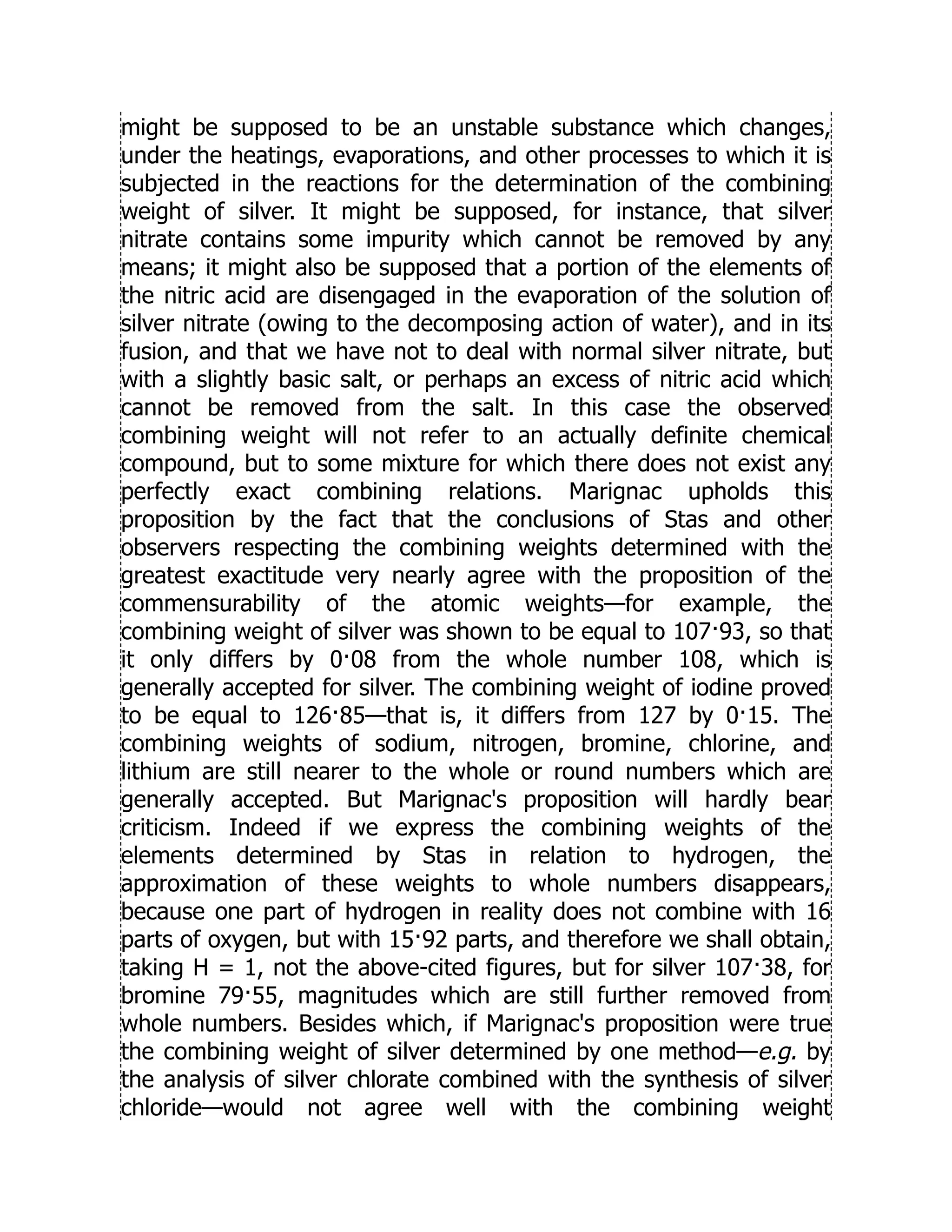 might be supposed to be an unstable substance which changes,
under the heatings, evaporations, and other processes to which it is
subjected in the reactions for the determination of the combining
weight of silver. It might be supposed, for instance, that silver
nitrate contains some impurity which cannot be removed by any
means; it might also be supposed that a portion of the elements of
the nitric acid are disengaged in the evaporation of the solution of
silver nitrate (owing to the decomposing action of water), and in its
fusion, and that we have not to deal with normal silver nitrate, but
with a slightly basic salt, or perhaps an excess of nitric acid which
cannot be removed from the salt. In this case the observed
combining weight will not refer to an actually definite chemical
compound, but to some mixture for which there does not exist any
perfectly exact combining relations. Marignac upholds this
proposition by the fact that the conclusions of Stas and other
observers respecting the combining weights determined with the
greatest exactitude very nearly agree with the proposition of the
commensurability of the atomic weights—for example, the
combining weight of silver was shown to be equal to 107·93, so that
it only differs by 0·08 from the whole number 108, which is
generally accepted for silver. The combining weight of iodine proved
to be equal to 126·85—that is, it differs from 127 by 0·15. The
combining weights of sodium, nitrogen, bromine, chlorine, and
lithium are still nearer to the whole or round numbers which are
generally accepted. But Marignac's proposition will hardly bear
criticism. Indeed if we express the combining weights of the
elements determined by Stas in relation to hydrogen, the
approximation of these weights to whole numbers disappears,
because one part of hydrogen in reality does not combine with 16
parts of oxygen, but with 15·92 parts, and therefore we shall obtain,
taking H = 1, not the above-cited figures, but for silver 107·38, for
bromine 79·55, magnitudes which are still further removed from
whole numbers. Besides which, if Marignac's proposition were true
the combining weight of silver determined by one method—e.g. by
the analysis of silver chlorate combined with the synthesis of silver
chloride—would not agree well with the combining weight
 