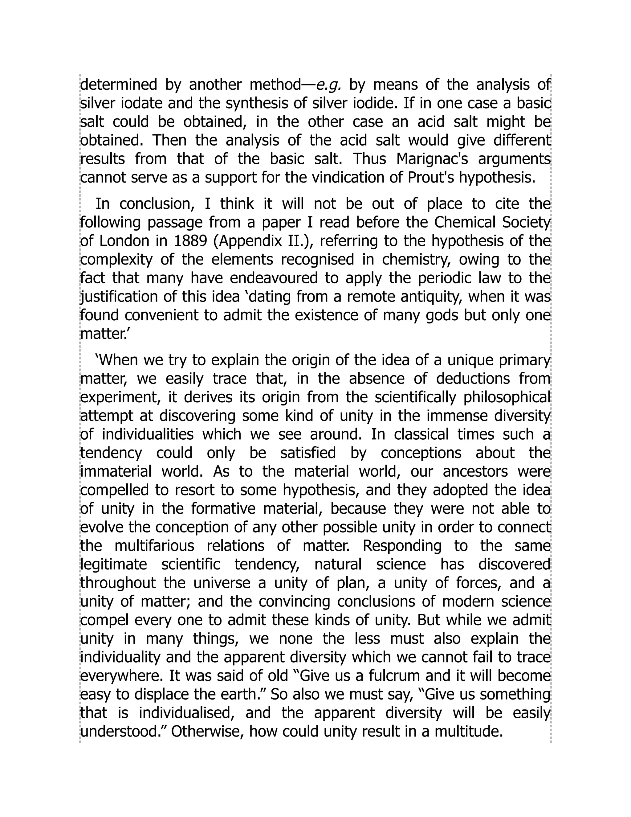 determined by another method—e.g. by means of the analysis of
silver iodate and the synthesis of silver iodide. If in one case a basic
salt could be obtained, in the other case an acid salt might be
obtained. Then the analysis of the acid salt would give different
results from that of the basic salt. Thus Marignac's arguments
cannot serve as a support for the vindication of Prout's hypothesis.
In conclusion, I think it will not be out of place to cite the
following passage from a paper I read before the Chemical Society
of London in 1889 (Appendix II.), referring to the hypothesis of the
complexity of the elements recognised in chemistry, owing to the
fact that many have endeavoured to apply the periodic law to the
justification of this idea ‘dating from a remote antiquity, when it was
found convenient to admit the existence of many gods but only one
matter.’
‘When we try to explain the origin of the idea of a unique primary
matter, we easily trace that, in the absence of deductions from
experiment, it derives its origin from the scientifically philosophical
attempt at discovering some kind of unity in the immense diversity
of individualities which we see around. In classical times such a
tendency could only be satisfied by conceptions about the
immaterial world. As to the material world, our ancestors were
compelled to resort to some hypothesis, and they adopted the idea
of unity in the formative material, because they were not able to
evolve the conception of any other possible unity in order to connect
the multifarious relations of matter. Responding to the same
legitimate scientific tendency, natural science has discovered
throughout the universe a unity of plan, a unity of forces, and a
unity of matter; and the convincing conclusions of modern science
compel every one to admit these kinds of unity. But while we admit
unity in many things, we none the less must also explain the
individuality and the apparent diversity which we cannot fail to trace
everywhere. It was said of old “Give us a fulcrum and it will become
easy to displace the earth.” So also we must say, “Give us something
that is individualised, and the apparent diversity will be easily
understood.” Otherwise, how could unity result in a multitude.
 
