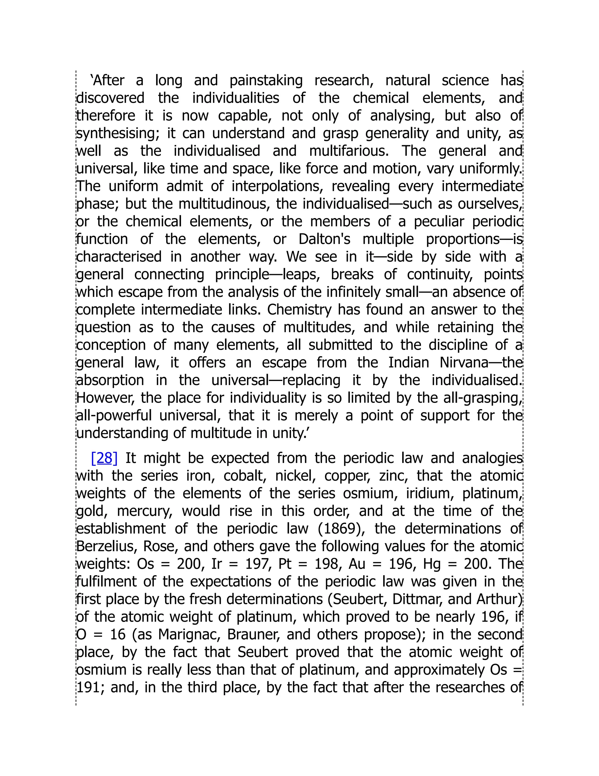 ‘After a long and painstaking research, natural science has
discovered the individualities of the chemical elements, and
therefore it is now capable, not only of analysing, but also of
synthesising; it can understand and grasp generality and unity, as
well as the individualised and multifarious. The general and
universal, like time and space, like force and motion, vary uniformly.
The uniform admit of interpolations, revealing every intermediate
phase; but the multitudinous, the individualised—such as ourselves,
or the chemical elements, or the members of a peculiar periodic
function of the elements, or Dalton's multiple proportions—is
characterised in another way. We see in it—side by side with a
general connecting principle—leaps, breaks of continuity, points
which escape from the analysis of the infinitely small—an absence of
complete intermediate links. Chemistry has found an answer to the
question as to the causes of multitudes, and while retaining the
conception of many elements, all submitted to the discipline of a
general law, it offers an escape from the Indian Nirvana—the
absorption in the universal—replacing it by the individualised.
However, the place for individuality is so limited by the all-grasping,
all-powerful universal, that it is merely a point of support for the
understanding of multitude in unity.’
[28] It might be expected from the periodic law and analogies
with the series iron, cobalt, nickel, copper, zinc, that the atomic
weights of the elements of the series osmium, iridium, platinum,
gold, mercury, would rise in this order, and at the time of the
establishment of the periodic law (1869), the determinations of
Berzelius, Rose, and others gave the following values for the atomic
weights: Os = 200, Ir = 197, Pt = 198, Au = 196, Hg = 200. The
fulfilment of the expectations of the periodic law was given in the
first place by the fresh determinations (Seubert, Dittmar, and Arthur)
of the atomic weight of platinum, which proved to be nearly 196, if
O = 16 (as Marignac, Brauner, and others propose); in the second
place, by the fact that Seubert proved that the atomic weight of
osmium is really less than that of platinum, and approximately Os =
191; and, in the third place, by the fact that after the researches of
 