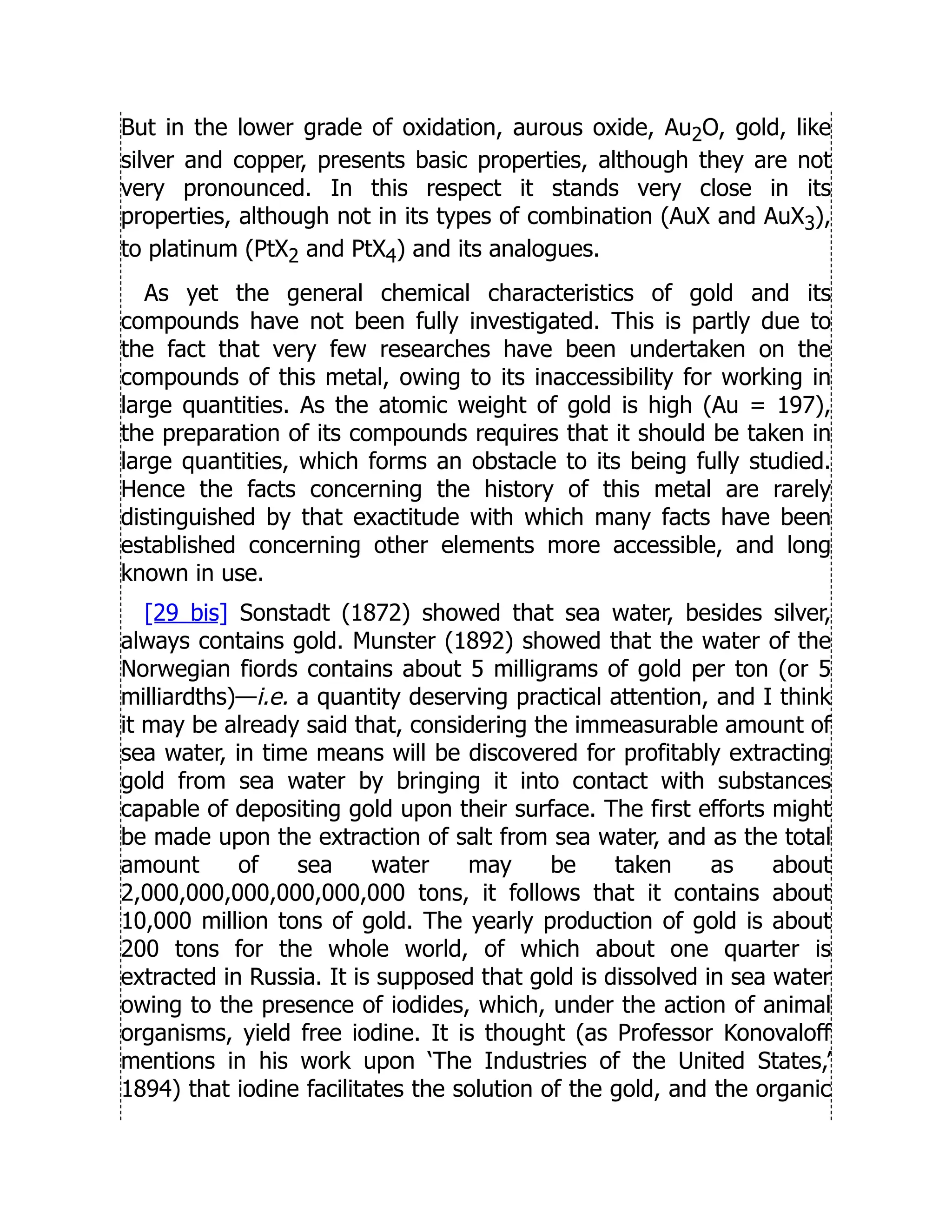But in the lower grade of oxidation, aurous oxide, Au2O, gold, like
silver and copper, presents basic properties, although they are not
very pronounced. In this respect it stands very close in its
properties, although not in its types of combination (AuX and AuX3),
to platinum (PtX2 and PtX4) and its analogues.
As yet the general chemical characteristics of gold and its
compounds have not been fully investigated. This is partly due to
the fact that very few researches have been undertaken on the
compounds of this metal, owing to its inaccessibility for working in
large quantities. As the atomic weight of gold is high (Au = 197),
the preparation of its compounds requires that it should be taken in
large quantities, which forms an obstacle to its being fully studied.
Hence the facts concerning the history of this metal are rarely
distinguished by that exactitude with which many facts have been
established concerning other elements more accessible, and long
known in use.
[29 bis] Sonstadt (1872) showed that sea water, besides silver,
always contains gold. Munster (1892) showed that the water of the
Norwegian fiords contains about 5 milligrams of gold per ton (or 5
milliardths)—i.e. a quantity deserving practical attention, and I think
it may be already said that, considering the immeasurable amount of
sea water, in time means will be discovered for profitably extracting
gold from sea water by bringing it into contact with substances
capable of depositing gold upon their surface. The first efforts might
be made upon the extraction of salt from sea water, and as the total
amount of sea water may be taken as about
2,000,000,000,000,000,000 tons, it follows that it contains about
10,000 million tons of gold. The yearly production of gold is about
200 tons for the whole world, of which about one quarter is
extracted in Russia. It is supposed that gold is dissolved in sea water
owing to the presence of iodides, which, under the action of animal
organisms, yield free iodine. It is thought (as Professor Konovaloff
mentions in his work upon ‘The Industries of the United States,’
1894) that iodine facilitates the solution of the gold, and the organic
 
