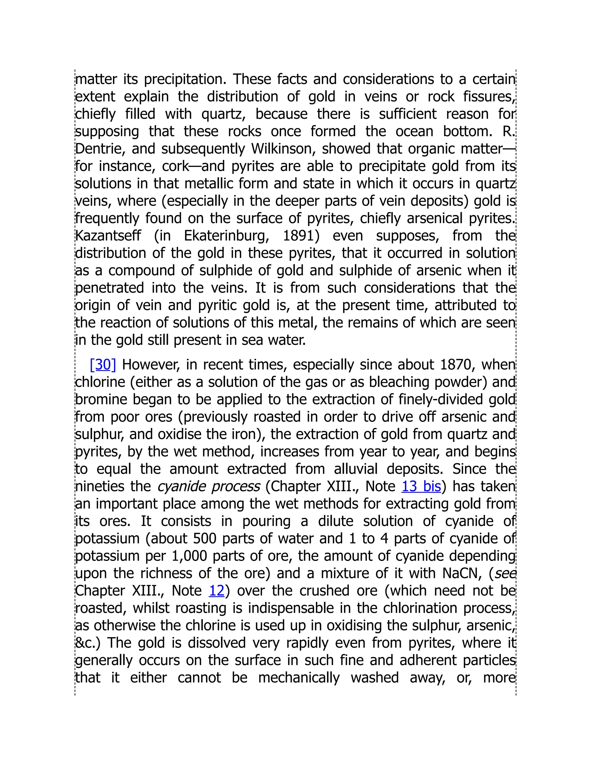 matter its precipitation. These facts and considerations to a certain
extent explain the distribution of gold in veins or rock fissures,
chiefly filled with quartz, because there is sufficient reason for
supposing that these rocks once formed the ocean bottom. R.
Dentrie, and subsequently Wilkinson, showed that organic matter—
for instance, cork—and pyrites are able to precipitate gold from its
solutions in that metallic form and state in which it occurs in quartz
veins, where (especially in the deeper parts of vein deposits) gold is
frequently found on the surface of pyrites, chiefly arsenical pyrites.
Kazantseff (in Ekaterinburg, 1891) even supposes, from the
distribution of the gold in these pyrites, that it occurred in solution
as a compound of sulphide of gold and sulphide of arsenic when it
penetrated into the veins. It is from such considerations that the
origin of vein and pyritic gold is, at the present time, attributed to
the reaction of solutions of this metal, the remains of which are seen
in the gold still present in sea water.
[30] However, in recent times, especially since about 1870, when
chlorine (either as a solution of the gas or as bleaching powder) and
bromine began to be applied to the extraction of finely-divided gold
from poor ores (previously roasted in order to drive off arsenic and
sulphur, and oxidise the iron), the extraction of gold from quartz and
pyrites, by the wet method, increases from year to year, and begins
to equal the amount extracted from alluvial deposits. Since the
nineties the cyanide process (Chapter XIII., Note 13 bis) has taken
an important place among the wet methods for extracting gold from
its ores. It consists in pouring a dilute solution of cyanide of
potassium (about 500 parts of water and 1 to 4 parts of cyanide of
potassium per 1,000 parts of ore, the amount of cyanide depending
upon the richness of the ore) and a mixture of it with NaCN, (see
Chapter XIII., Note 12) over the crushed ore (which need not be
roasted, whilst roasting is indispensable in the chlorination process,
as otherwise the chlorine is used up in oxidising the sulphur, arsenic,
c.) The gold is dissolved very rapidly even from pyrites, where it
generally occurs on the surface in such fine and adherent particles
that it either cannot be mechanically washed away, or, more
 