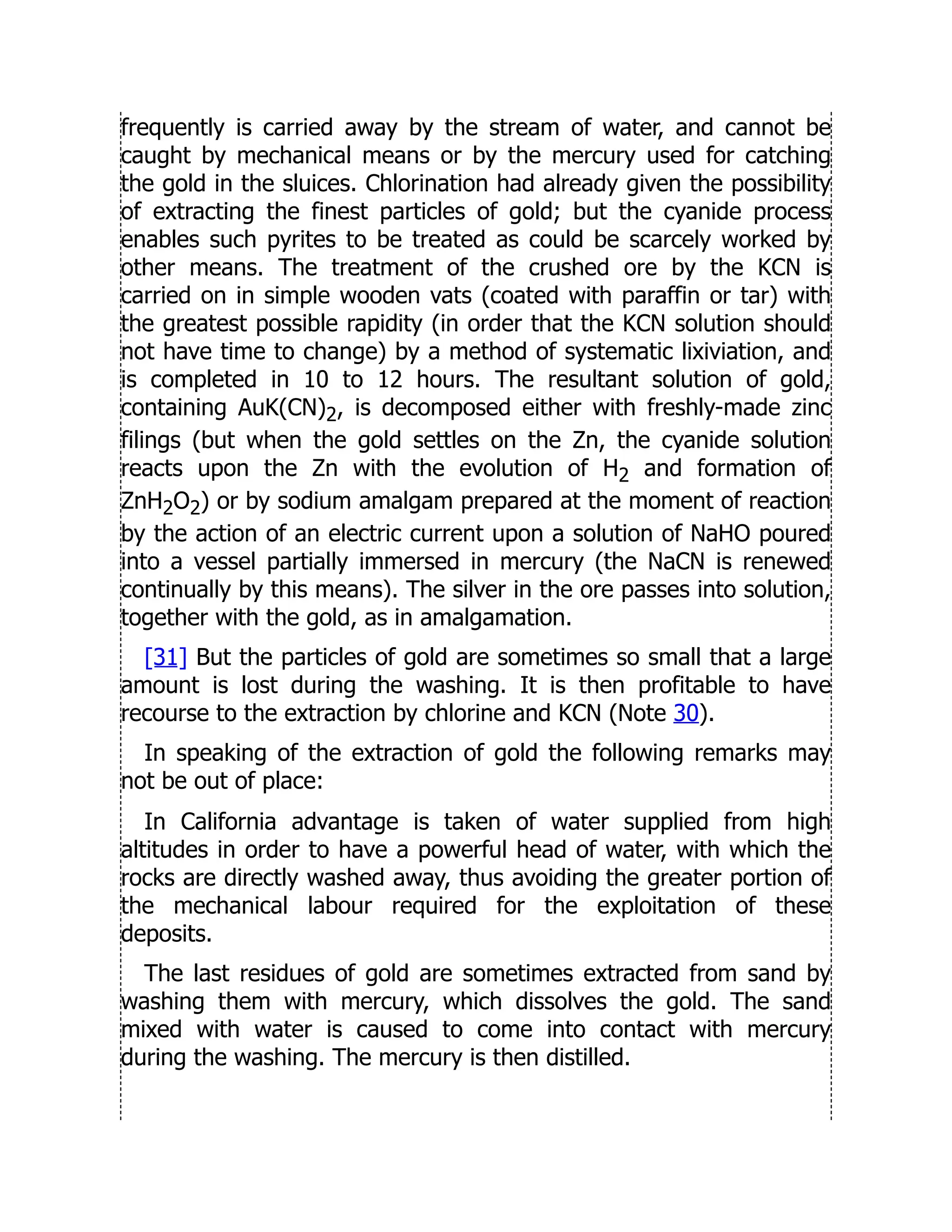 frequently is carried away by the stream of water, and cannot be
caught by mechanical means or by the mercury used for catching
the gold in the sluices. Chlorination had already given the possibility
of extracting the finest particles of gold; but the cyanide process
enables such pyrites to be treated as could be scarcely worked by
other means. The treatment of the crushed ore by the KCN is
carried on in simple wooden vats (coated with paraffin or tar) with
the greatest possible rapidity (in order that the KCN solution should
not have time to change) by a method of systematic lixiviation, and
is completed in 10 to 12 hours. The resultant solution of gold,
containing AuK(CN)2, is decomposed either with freshly-made zinc
filings (but when the gold settles on the Zn, the cyanide solution
reacts upon the Zn with the evolution of H2 and formation of
ZnH2O2) or by sodium amalgam prepared at the moment of reaction
by the action of an electric current upon a solution of NaHO poured
into a vessel partially immersed in mercury (the NaCN is renewed
continually by this means). The silver in the ore passes into solution,
together with the gold, as in amalgamation.
[31] But the particles of gold are sometimes so small that a large
amount is lost during the washing. It is then profitable to have
recourse to the extraction by chlorine and KCN (Note 30).
In speaking of the extraction of gold the following remarks may
not be out of place:
In California advantage is taken of water supplied from high
altitudes in order to have a powerful head of water, with which the
rocks are directly washed away, thus avoiding the greater portion of
the mechanical labour required for the exploitation of these
deposits.
The last residues of gold are sometimes extracted from sand by
washing them with mercury, which dissolves the gold. The sand
mixed with water is caused to come into contact with mercury
during the washing. The mercury is then distilled.
 